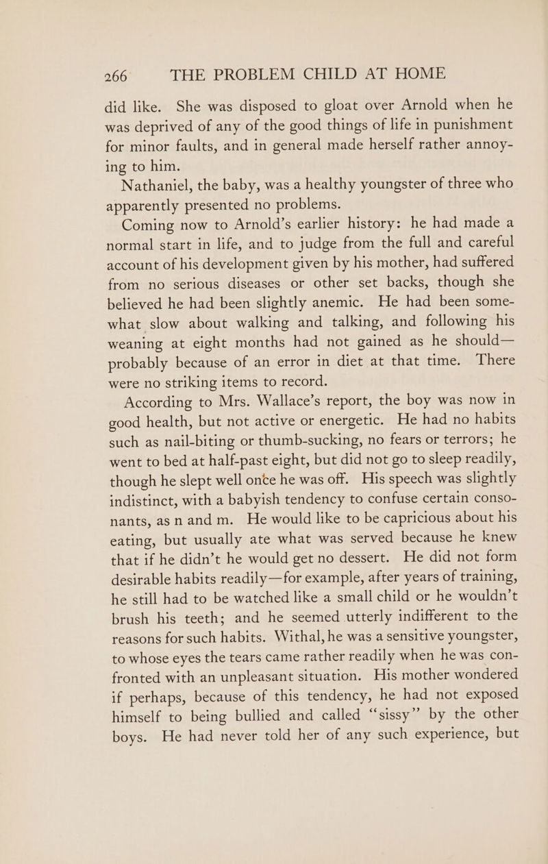 did like. She was disposed to gloat over Arnold when he was deprived of any of the good things of life in punishment for minor faults, and in general made herself rather annoy- ing to him. Nathaniel, the baby, was a healthy youngster of three who apparently presented no problems. Coming now to Arnold’s earlier history: he had made a normal start in life, and to judge from the full and careful account of his development given by his mother, had suffered from no serious diseases or other set backs, though she believed he had been slightly anemic. He had been some- what slow about walking and talking, and following his weaning at eight months had not gained as he should— probably because of an error in diet at that time. There were no striking items to record. According to Mrs. Wallace’s report, the boy was now in good health, but not active or energetic. He had no habits such as nail-biting or thumb-sucking, no fears or terrors; he went to bed at half-past eight, but did not go to sleep readily, though he slept well once he was off. His speech was slightly indistinct, with a babyish tendency to confuse certain conso- nants, asnandm. He would like to be capricious about his eating, but usually ate what was served because he knew that if he didn’t he would get no dessert. He did not form desirable habits readily—for example, after years of training, he still had to be watched like a small child or he wouldn’t brush his teeth; and he seemed utterly indifferent to the reasons for such habits. Withal, he was a sensitive youngster, to whose eyes the tears came rather readily when he was con- fronted with an unpleasant situation. His mother wondered if perhaps, because of this tendency, he had not exposed himself to being bullied and called “sissy” by the other boys. He had never told her of any such experience, but