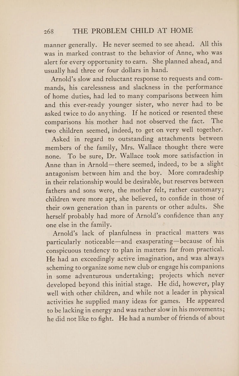 manner generally. He never seemed to see ahead. All this was in marked contrast to the behavior of Anne, who was alert for every opportunity to earn. She planned ahead, and usually had three or four dollars in hand. Arnold’s slow and reluctant response to requests and com- mands, his carelessness and slackness in the performance of home duties, had led to many comparisons between him and this ever-ready younger sister, who never had to be asked twice to do anything. If he noticed or resented these comparisons his mother had not observed the fact. The two children seemed, indeed, to get on very well together. Asked in regard to outstanding attachments between members of the family, Mrs. Wallace thought there were none. To be sure, Dr. Wallace took more satisfaction in Anne than in Arnold—there seemed, indeed, to be a slight antagonism between him and the boy. More comradeship in their relationship would be desirable, but reserves between fathers and sons were, the mother felt, rather customary; children were more apt, she believed, to confide in those of their own generation than in parents or other adults. She herself probably had more of Arnold’s confidence than any one else in the family. Arnold’s lack of planfulness in practical matters was particularly noticeable—and exasperating—because of his conspicuous tendency to plan in matters far from practical. He had an exceedingly active imagination, and was always scheming to organize some new club or engage his companions in some adventurous undertaking; projects which never developed beyond this initial stage. He did, however, play well with other children, and while not a leader in physical activities he supplied many ideas for games. He appeared to be lacking in energy and was rather slow in his movements; he did not like to fight. He had a number of friends of about