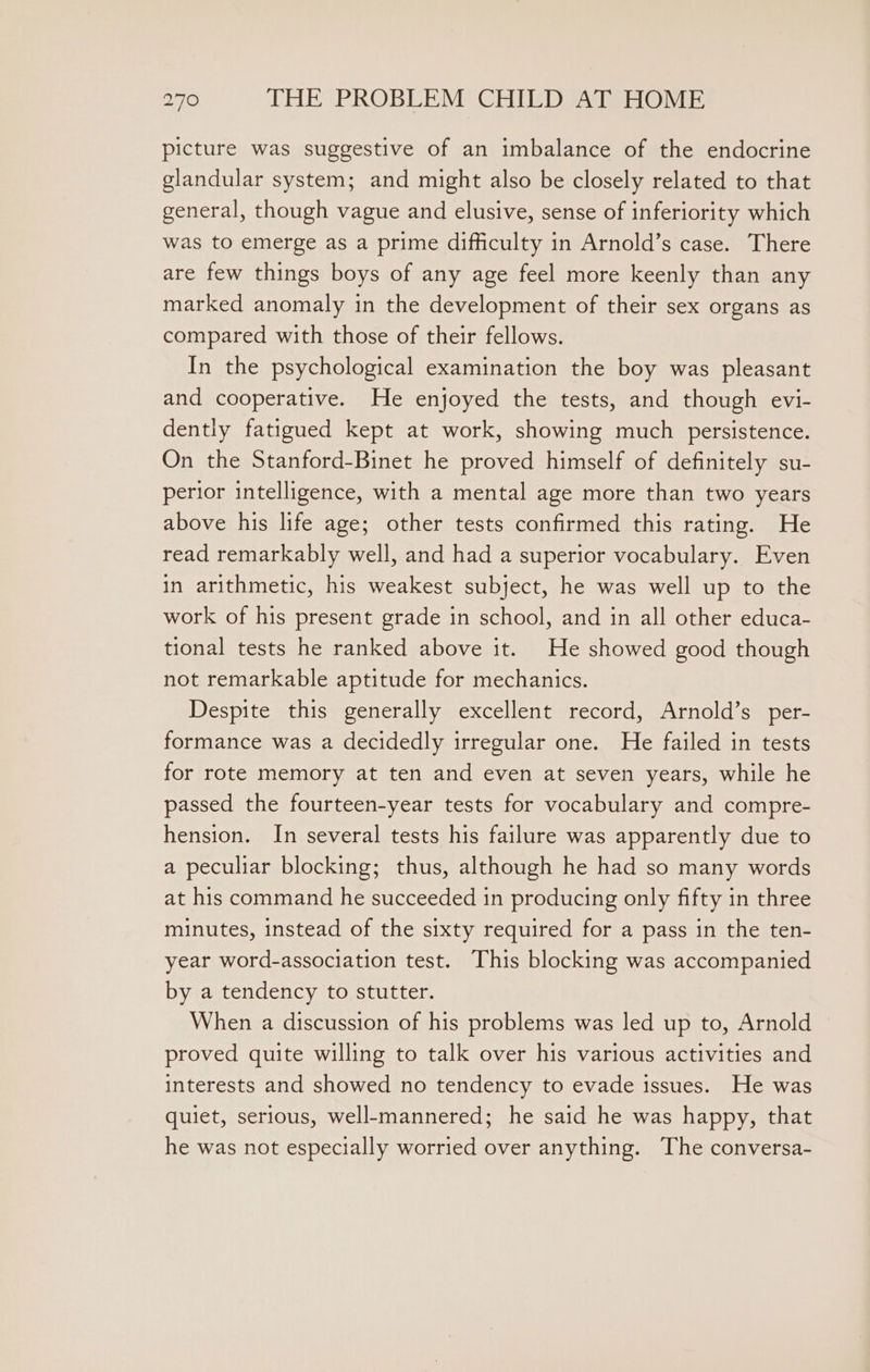 picture was suggestive of an imbalance of the endocrine glandular system; and might also be closely related to that general, though vague and elusive, sense of inferiority which was to emerge as a prime difficulty in Arnold’s case. There are few things boys of any age feel more keenly than any marked anomaly in the development of their sex organs as compared with those of their fellows. In the psychological examination the boy was pleasant and cooperative. He enjoyed the tests, and though evi- dently fatigued kept at work, showing much persistence. On the Stanford-Binet he proved himself of definitely su- perior intelligence, with a mental age more than two years above his life age; other tests confirmed this rating. He read remarkably well, and had a superior vocabulary. Even in arithmetic, his weakest subject, he was well up to the work of his present grade in school, and in all other educa- tional tests he ranked above it. He showed good though not remarkable aptitude for mechanics. Despite this generally excellent record, Arnold’s per- formance was a decidedly irregular one. He failed in tests for rote memory at ten and even at seven years, while he passed the fourteen-year tests for vocabulary and compre- hension. In several tests his failure was apparently due to a peculiar blocking; thus, although he had so many words at his command he succeeded in producing only fifty in three minutes, instead of the sixty required for a pass in the ten- year word-association test. This blocking was accompanied by a tendency to stutter. When a discussion of his problems was led up to, Arnold proved quite willing to talk over his various activities and interests and showed no tendency to evade issues. He was quiet, serious, well-mannered; he said he was happy, that he was not especially worried over anything. The conversa-