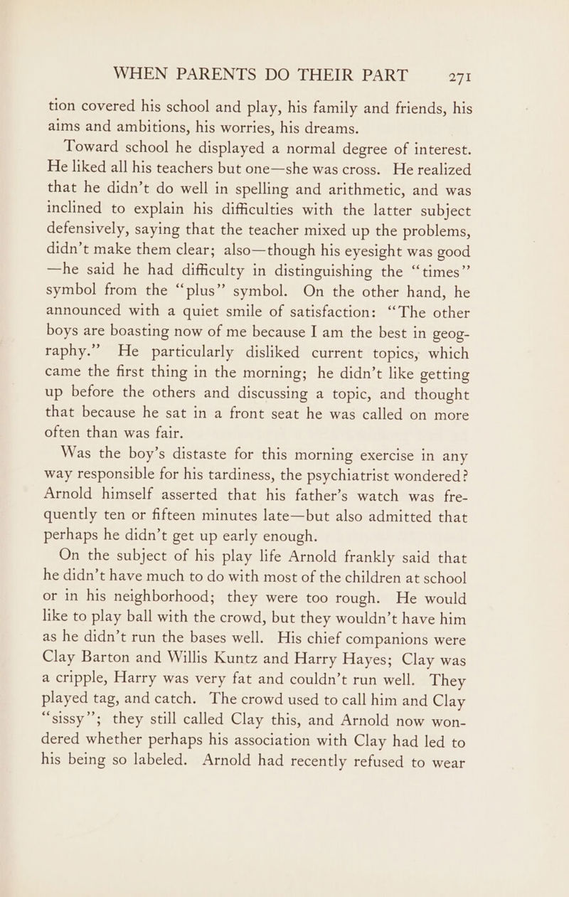 tion covered his school and play, his family and friends, his aims and ambitions, his worries, his dreams. Toward school he displayed a normal degree of interest. He liked all his teachers but one—she was cross. He realized that he didn’t do well in spelling and arithmetic, and was inclined to explain his difficulties with the latter subject defensively, saying that the teacher mixed up the problems, didn’t make them clear; also—though his eyesight was good —he said he had difficulty in distinguishing the “times” symbol from the “plus” symbol. On the other hand, he announced with a quiet smile of satisfaction: “The other boys are boasting now of me because I am the best in geog- raphy.” He particularly disliked current topics; which came the first thing in the morning; he didn’t like getting up before the others and discussing a topic, and thought that because he sat in a front seat he was called on more often than was fair. Was the boy’s distaste for this morning exercise in any way responsible for his tardiness, the psychiatrist wondered? Arnold himself asserted that his father’s watch was fre- quently ten or fifteen minutes late—but also admitted that perhaps he didn’t get up early enough. On the subject of his play life Arnold frankly said that he didn’t have much to do with most of the children at school or in his neighborhood; they were too rough. He would like to play ball with the crowd, but they wouldn’t have him as he didn’t run the bases well. His chief companions were Clay Barton and Willis Kuntz and Harry Hayes; Clay was a cripple, Harry was very fat and couldn’t run well. They played tag, and catch. The crowd used to call him and Clay “sissy’’; they still called Clay this, and Arnold now won- dered whether perhaps his association with Clay had led to his being so labeled. Arnold had recently refused to wear