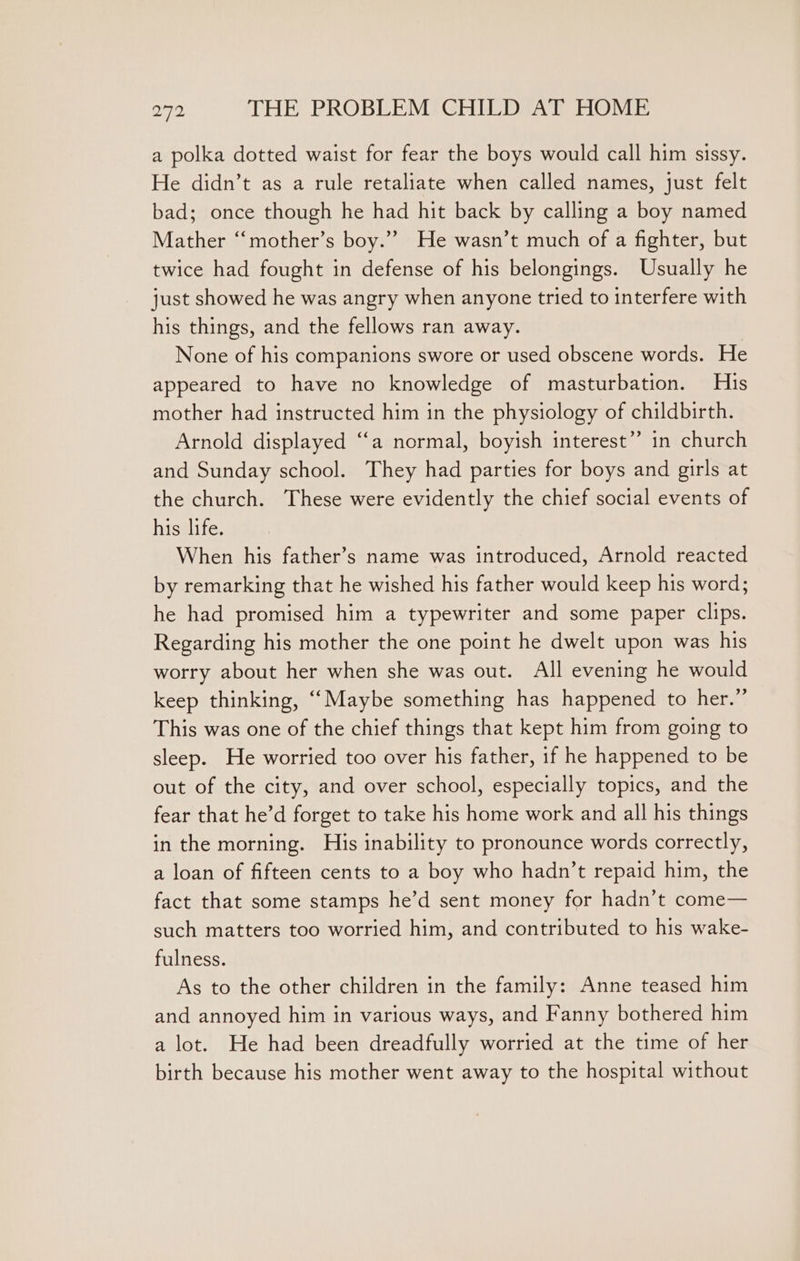 a polka dotted waist for fear the boys would call him sissy. He didn’t as a rule retaliate when called names, just felt bad; once though he had hit back by calling a boy named Mather “mother’s boy.” He wasn’t much of a fighter, but twice had fought in defense of his belongings. Usually he just showed he was angry when anyone tried to interfere with his things, and the fellows ran away. None of his companions swore or used obscene words. He appeared to have no knowledge of masturbation. His mother had instructed him in the physiology of childbirth. Arnold displayed “a normal, boyish interest” in church and Sunday school. They had parties for boys and girls at the church. These were evidently the chief social events of his life. When his father’s name was introduced, Arnold reacted by remarking that he wished his father would keep his word; he had promised him a typewriter and some paper clips. Regarding his mother the one point he dwelt upon was his worry about her when she was out. All evening he would keep thinking, ““Maybe something has happened to her.” This was one of the chief things that kept him from going to sleep. He worried too over his father, if he happened to be out of the city, and over school, especially topics, and the fear that he’d forget to take his home work and all his things in the morning. His inability to pronounce words correctly, a loan of fifteen cents to a boy who hadn’t repaid him, the fact that some stamps he’d sent money for hadn’t come— such matters too worried him, and contributed to his wake- fulness. As to the other children in the family: Anne teased him and annoyed him in various ways, and Fanny bothered him a lot. He had been dreadfully worried at the time of her birth because his mother went away to the hospital without