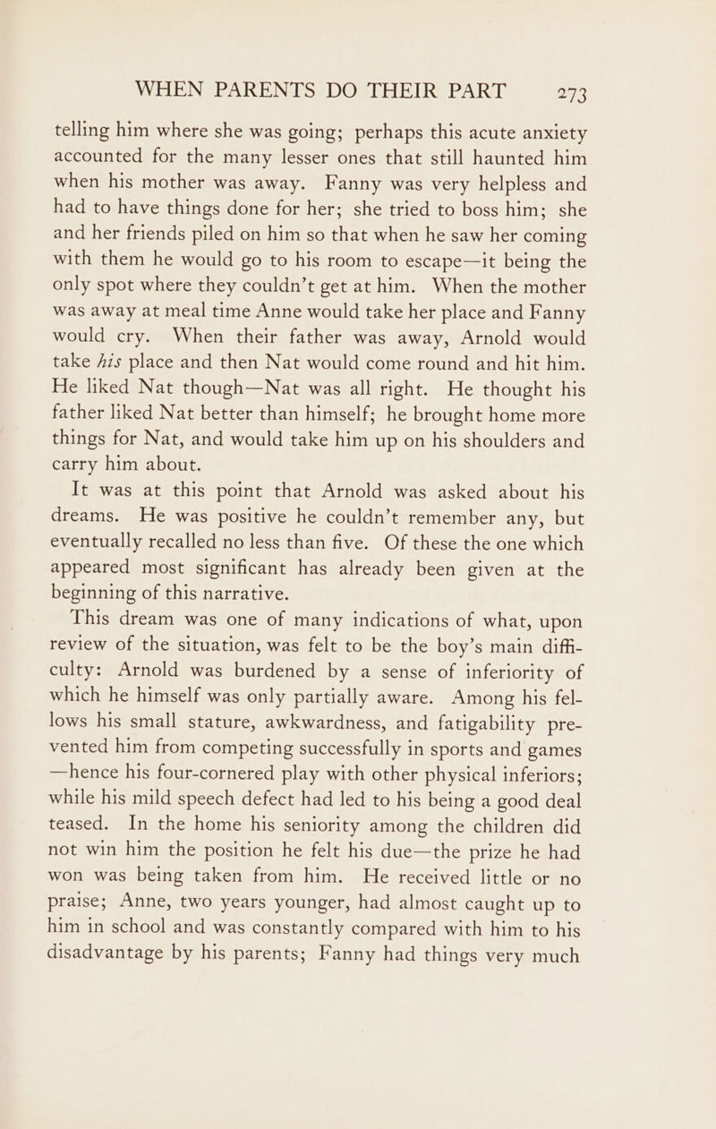 telling him where she was going; perhaps this acute anxiety accounted for the many lesser ones that still haunted him when his mother was away. Fanny was very helpless and had to have things done for her; she tried to boss him; she and her friends piled on him so that when he saw her coming with them he would go to his room to escape—it being the only spot where they couldn’t get at him. When the mother was away at meal time Anne would take her place and Fanny would cry. When their father was away, Arnold would take his place and then Nat would come round and hit him. He liked Nat though—Nat was all right. He thought his father liked Nat better than himself; he brought home more things for Nat, and would take him up on his shoulders and carry him about. It was at this point that Arnold was asked about his dreams. He was positive he couldn’t remember any, but eventually recalled no less than five. Of these the one which appeared most significant has already been given at the beginning of this narrative. This dream was one of many indications of what, upon review of the situation, was felt to be the boy’s main diffi- culty: Arnold was burdened by a sense of inferiority of which he himself was only partially aware. Among his fel- lows his small stature, awkwardness, and fatigability pre- vented him from competing successfully in sports and games —hence his four-cornered play with other physical inferiors; while his mild speech defect had led to his being a good deal teased. In the home his seniority among the children did not win him the position he felt his due—the prize he had won was being taken from him. He received little or no praise; Anne, two years younger, had almost caught up to him in school and was constantly compared with him to his disadvantage by his parents; Fanny had things very much