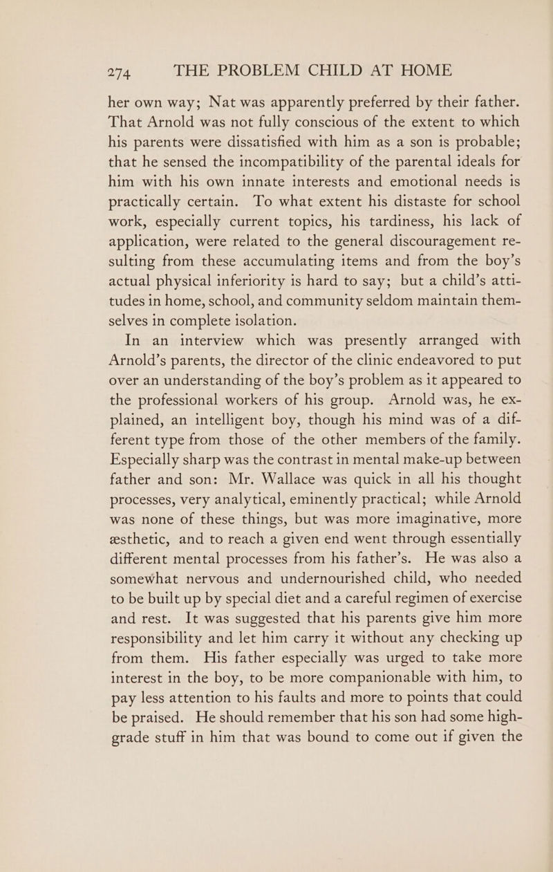 her own way; Nat was apparently preferred by their father. That Arnold was not fully conscious of the extent to which his parents were dissatisfied with him as a son is probable; that he sensed the incompatibility of the parental ideals for him with his own innate interests and emotional needs 1s practically certain. To what extent his distaste for school work, especially current topics, his tardiness, his lack of application, were related to the general discouragement re- sulting from these accumulating items and from the boy’s actual physical inferiority is hard to say; but a child’s atti- tudes in home, school, and community seldom maintain them- selves in complete isolation. In an interview which was presently arranged with Arnold’s parents, the director of the clinic endeavored to put over an understanding of the boy’s problem as it appeared to the professional workers of his group. Arnold was, he ex- plained, an intelligent boy, though his mind was of a dif- ferent type from those of the other members of the family. Especially sharp was the contrast in mental make-up between father and son: Mr. Wallace was quick in all his thought processes, very analytical, eminently practical; while Arnold was none of these things, but was more imaginative, more sesthetic, and to reach a given end went through essentially different mental processes from his father’s. He was also a somewhat nervous and undernourished child, who needed to be built up by special diet and a careful regimen of exercise and rest. It was suggested that his parents give him more responsibility and let him carry it without any checking up from them. His father especially was urged to take more interest in the boy, to be more companionable with him, to pay less attention to his faults and more to points that could be praised. He should remember that his son had some high- grade stuff in him that was bound to come out if given the