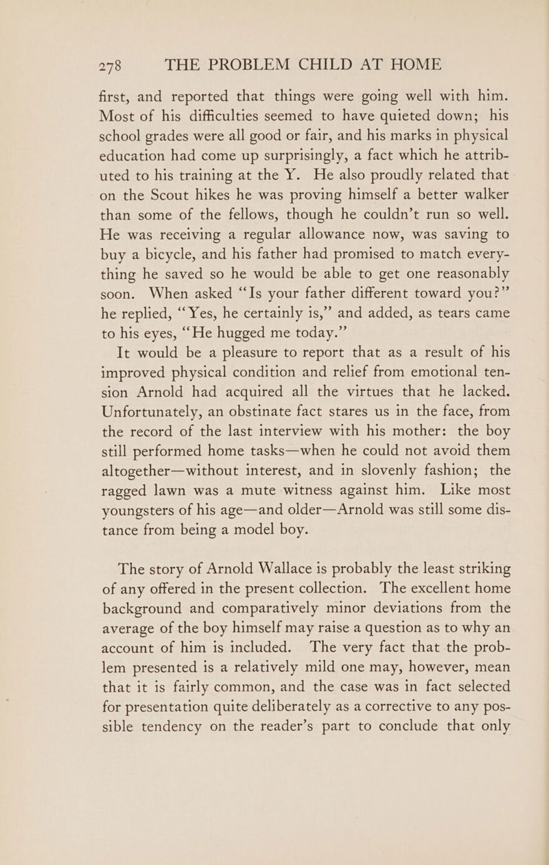 first, and reported that things were going well with him. Most of his difficulties seemed to have quieted down; his school grades were all good or fair, and his marks in physical education had come up surprisingly, a fact which he attrib- uted to his training at the Y. He also proudly related that on the Scout hikes he was proving himself a better walker than some of the fellows, though he couldn’t run so well. He was receiving a regular allowance now, was saving to buy a bicycle, and his father had promised to match every- thing he saved so he would be able to get one reasonably soon. When asked “Is your father different toward you?” he replied, ‘Yes, he certainly is,’ and added, as tears came to his eyes, ““He hugged me today.” It would be a pleasure to report that as a result of his improved physical condition and relief from emotional ten- sion Arnold had acquired all the virtues that he lacked. Unfortunately, an obstinate fact stares us in the face, from the record of the last interview with his mother: the boy still performed home tasks—when he could not avoid them altogether—without interest, and in slovenly fashion; the ragged lawn was a mute witness against him. Like most youngsters of his age—and older—Arnold was still some dis- tance from being a model boy. The story of Arnold Wallace is probably the least striking of any offered in the present collection. The excellent home background and comparatively minor deviations from the average of the boy himself may raise a question as to why an account of him is included. The very fact that the prob- lem presented is a relatively mild one may, however, mean that it is fairly common, and the case was in fact selected for presentation quite deliberately as a corrective to any pos- sible tendency on the reader’s part to conclude that only