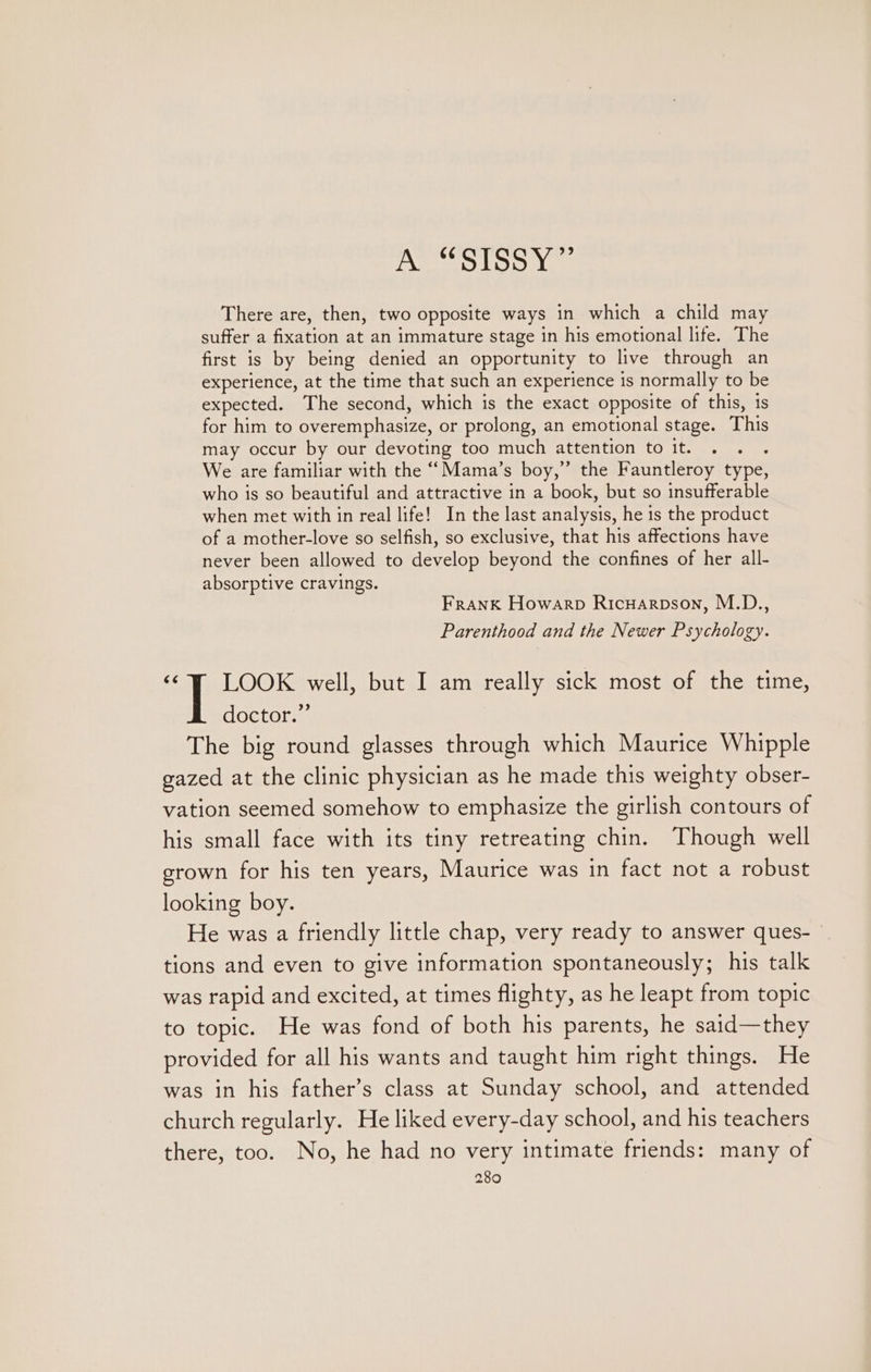 avon SUIS SS PC” There are, then, two opposite ways in which a child may suffer a fixation at an immature stage in his emotional life. The first is by being denied an opportunity to live through an experience, at the time that such an experience is normally to be expected. The second, which is the exact opposite of this, 1s for him to overemphasize, or prolong, an emotional stage. This may occur by our devoting too much attention to it. . . . We are familiar with the ‘““Mama’s boy,” the Fauntleroy type, who is so beautiful and attractive in a book, but so insufferable when met with in real life! In the last analysis, he is the product of a mother-love so selfish, so exclusive, that his affections have never been allowed to develop beyond the confines of her all- absorptive cravings. Frank Howarpb Ricuarpson, M.D., Parenthood and the Newer Psychology. ‘© LOOK well, but I am really sick most of the time, doctor.” The big round glasses through which Maurice Whipple gazed at the clinic physician as he made this weighty obser- vation seemed somehow to emphasize the girlish contours of his small face with its tiny retreating chin. Though well grown for his ten years, Maurice was in fact not a robust looking boy. He was a friendly little chap, very ready to answer ques- tions and even to give information spontaneously; his talk was rapid and excited, at times flighty, as he leapt from topic to topic. He was fond of both his parents, he said—they provided for all his wants and taught him right things. He was in his father’s class at Sunday school, and attended church regularly. He liked every-day school, and his teachers there, too. No, he had no very intimate friends: many of