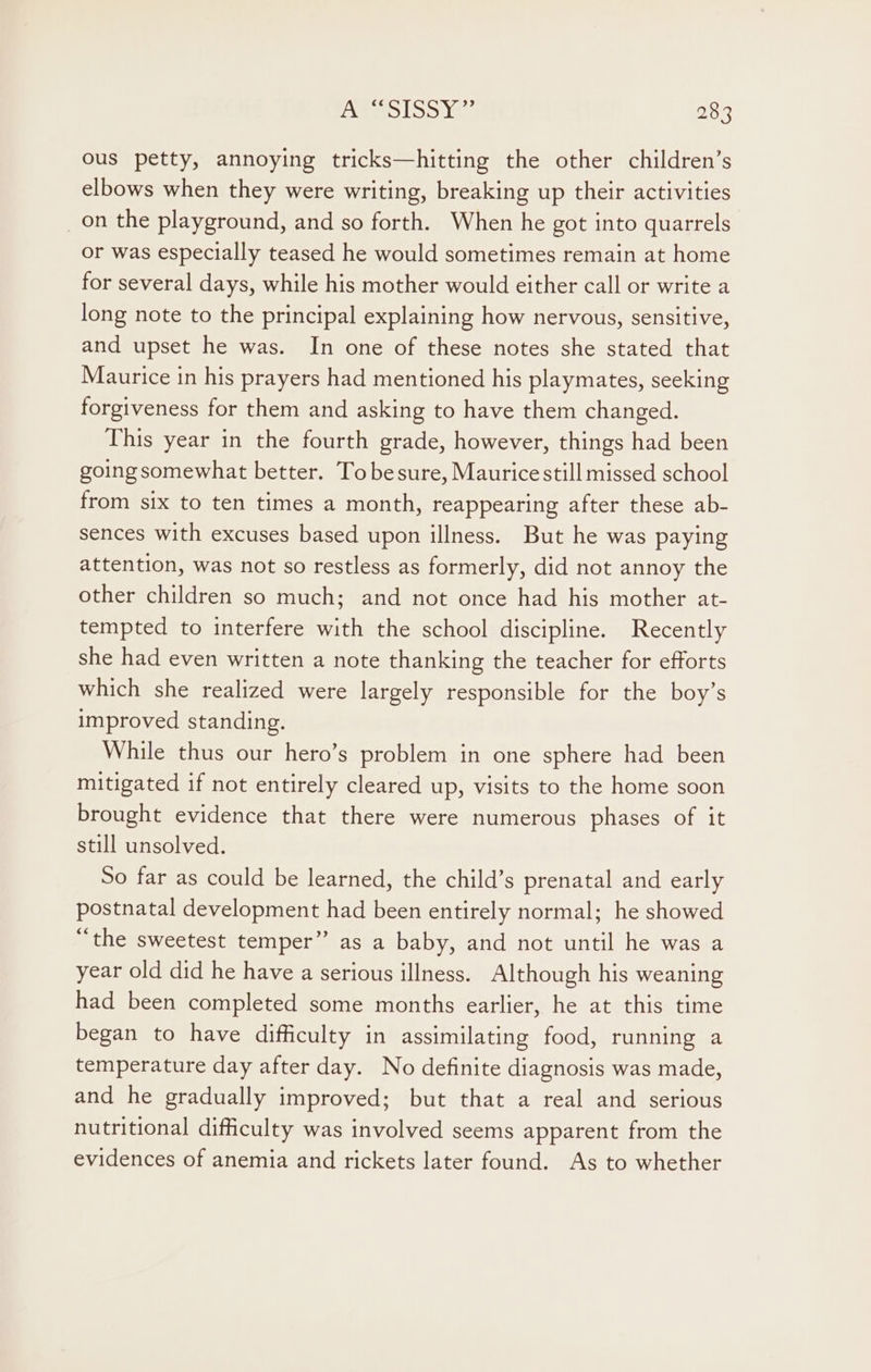 ous petty, annoying tricks—hitting the other children’s elbows when they were writing, breaking up their activities _on the playground, and so forth. When he got into quarrels or was especially teased he would sometimes remain at home for several days, while his mother would either call or write a long note to the principal explaining how nervous, sensitive, and upset he was. In one of these notes she stated that Maurice in his prayers had mentioned his playmates, seeking forgiveness for them and asking to have them changed. This year in the fourth grade, however, things had been going somewhat better. Tobesure, Mauricestill missed school from six to ten times a month, reappearing after these ab- sences with excuses based upon illness. But he was paying attention, was not so restless as formerly, did not annoy the other children so much; and not once had his mother at- tempted to interfere with the school discipline. Recently she had even written a note thanking the teacher for efforts which she realized were largely responsible for the boy’s improved standing. While thus our hero’s problem in one sphere had been mitigated if not entirely cleared up, visits to the home soon brought evidence that there were numerous phases of it still unsolved. So far as could be learned, the child’s prenatal and early postnatal development had been entirely normal; he showed “the sweetest temper” as a baby, and not until he was a year old did he have a serious illness. Although his weaning had been completed some months earlier, he at this time began to have difficulty in assimilating food, running a temperature day after day. No definite diagnosis was made, and he gradually improved; but that a real and serious nutritional difficulty was involved seems apparent from the evidences of anemia and rickets later found. As to whether