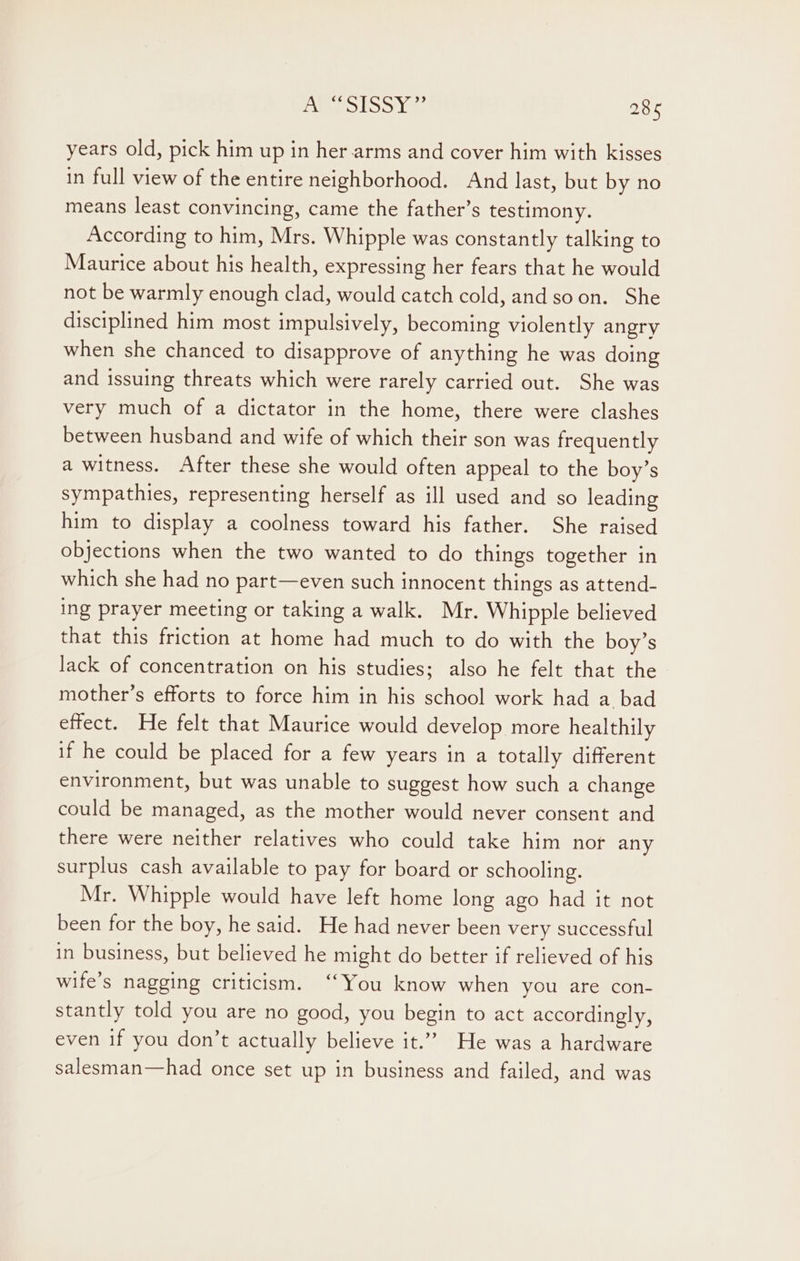 years old, pick him up in her arms and cover him with kisses in full view of the entire neighborhood. And last, but by no means least convincing, came the father’s testimony. According to him, Mrs. Whipple was constantly talking to Maurice about his health, expressing her fears that he would not be warmly enough clad, would catch cold, andsoon. She disciplined him most impulsively, becoming violently angry when she chanced to disapprove of anything he was doing and issuing threats which were rarely carried out. She was very much of a dictator in the home, there were clashes between husband and wife of which their son was frequently a witness. After these she would often appeal to the boy’s sympathies, representing herself as ill used and so leading him to display a coolness toward his father. She raised objections when the two wanted to do things together in which she had no part—even such innocent things as attend- ing prayer meeting or taking a walk. Mr. Whipple believed that this friction at home had much to do with the boy’s lack of concentration on his studies; also he felt that the mother’s efforts to force him in his school work had a bad effect. He felt that Maurice would develop more healthily if he could be placed for a few years in a totally different environment, but was unable to suggest how such a change could be managed, as the mother would never consent and there were neither relatives who could take him nor any surplus cash available to pay for board or schooling. Mr. Whipple would have left home long ago had it not been for the boy, he said. He had never been very successful in business, but believed he might do better if relieved of his wife’s nagging criticism. ‘You know when you are con- stantly told you are no good, you begin to act accordingly, even if you don’t actually believe it.” He was a hardware salesman—had once set up in business and failed, and was