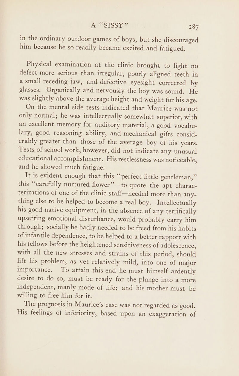 in the ordinary outdoor games of boys, but she discouraged him because he so readily became excited and fatigued. Physical examination at the clinic brought to light no defect more serious than irregular, poorly aligned teeth in a small receding jaw, and defective eyesight corrected by glasses. Organically and nervously the boy was sound. He was slightly above the average height and weight for his age. On the mental side tests indicated that Maurice was not only normal; he was intellectually somewhat superior, with an excellent memory for auditory material, a good vocabu- lary, good reasoning ability, and mechanical gifts consid- erably greater than those of the average boy of his years. Tests of school work, however, did not indicate any unusual educational accomplishment. His restlessness was noticeable, and he showed much fatigue. It is evident enough that this “perfect little gentleman,” this “carefully nurtured flower”’—to quote the apt charac- terizations of one of the clinic staff—needed more than any- thing else to be helped to become a real boy. Intellectually his good native equipment, in the absence of any terrifically upsetting emotional disturbance, would probably carry him through; socially he badly needed to be freed from his habits of infantile dependence, to be helped to a better rapport with his fellows before the heightened sensitiveness of adolescence, with all the new stresses and strains of this period, should lift his problem, as yet relatively mild, into one of major importance. To attain this end he must himself ardently desire to do so, must be ready for the plunge into a more independent, manly mode of life; and his mother must be willing to free him for it. The prognosis in Maurice’s case was not regarded as good. His feelings of inferiority, based upon an exaggeration of