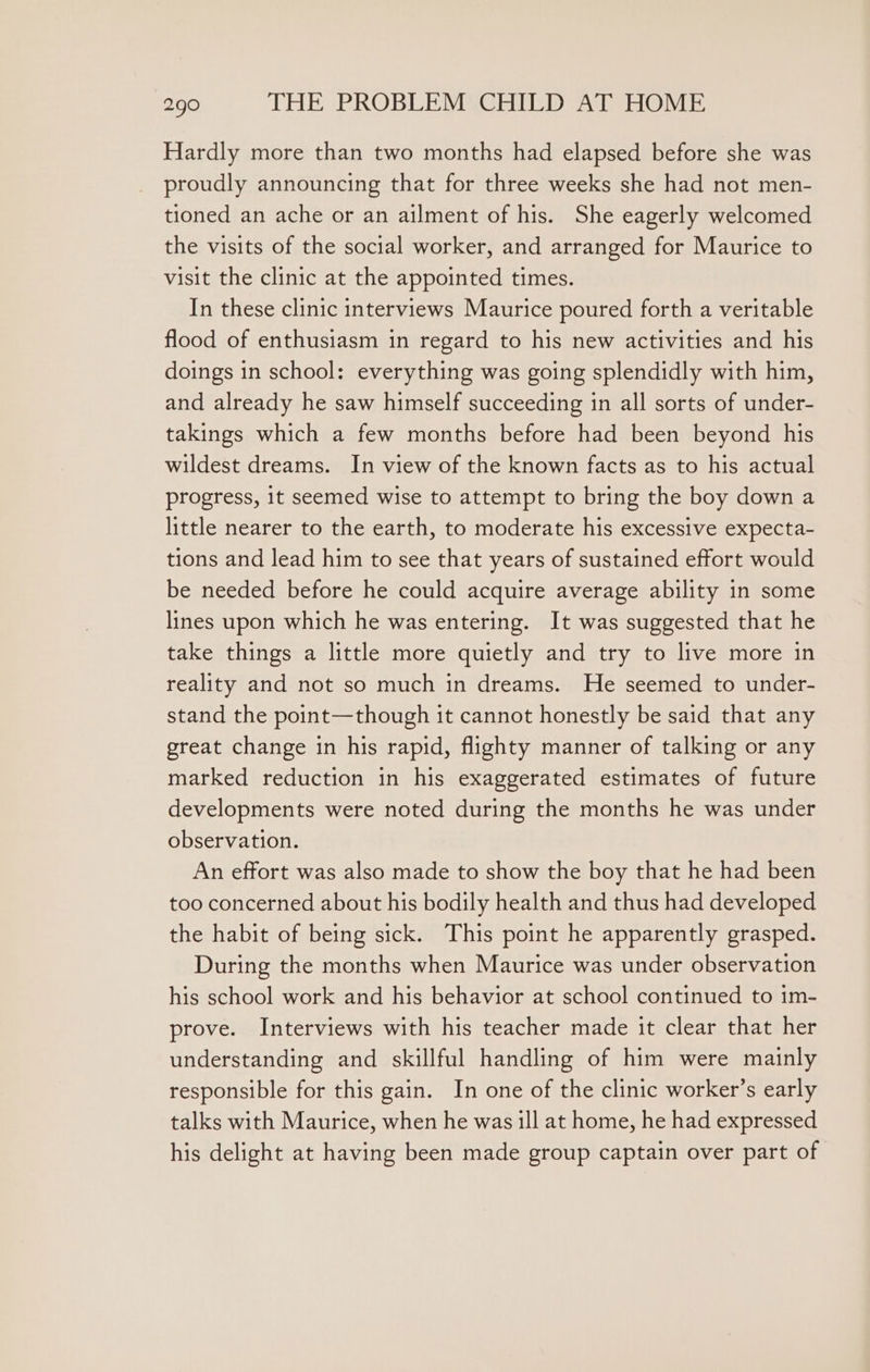 Hardly more than two months had elapsed before she was proudly announcing that for three weeks she had not men- tioned an ache or an ailment of his. She eagerly welcomed the visits of the social worker, and arranged for Maurice to visit the clinic at the appointed times. In these clinic interviews Maurice poured forth a veritable flood of enthusiasm in regard to his new activities and his doings in school: everything was going splendidly with him, and already he saw himself succeeding in all sorts of under- takings which a few months before had been beyond his wildest dreams. In view of the known facts as to his actual progress, 1t seemed wise to attempt to bring the boy down a little nearer to the earth, to moderate his excessive expecta- tions and lead him to see that years of sustained effort would be needed before he could acquire average ability in some lines upon which he was entering. It was suggested that he take things a little more quietly and try to live more in reality and not so much in dreams. He seemed to under- stand the point—though it cannot honestly be said that any great change in his rapid, flighty manner of talking or any marked reduction in his exaggerated estimates of future developments were noted during the months he was under observation. An effort was also made to show the boy that he had been too concerned about his bodily health and thus had developed the habit of being sick. This point he apparently grasped. During the months when Maurice was under observation his school work and his behavior at school continued to im- prove. Interviews with his teacher made it clear that her understanding and skillful handling of him were mainly responsible for this gain. In one of the clinic worker’s early talks with Maurice, when he was ill at home, he had expressed his delight at having been made group captain over part of