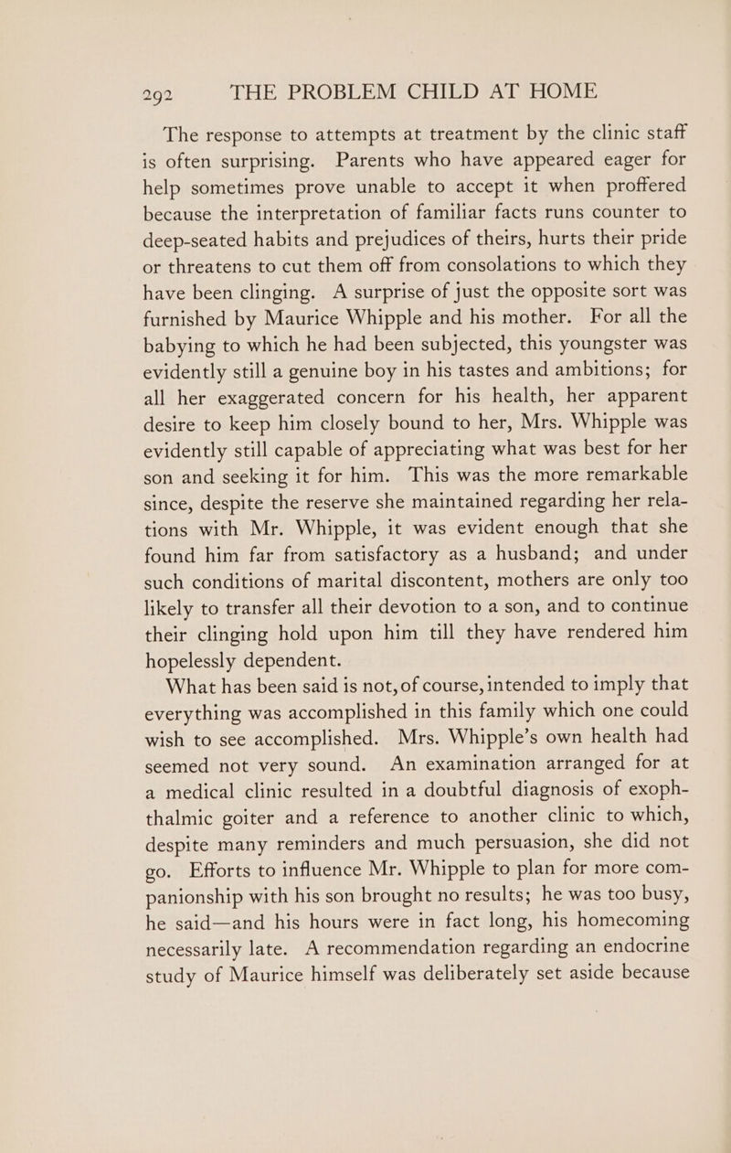 The response to attempts at treatment by the clinic staff is often surprising. Parents who have appeared eager for help sometimes prove unable to accept it when proffered because the interpretation of familiar facts runs counter to deep-seated habits and prejudices of theirs, hurts their pride or threatens to cut them off from consolations to which they have been clinging. A surprise of just the opposite sort was furnished by Maurice Whipple and his mother. For all the babying to which he had been subjected, this youngster was evidently still a genuine boy in his tastes and ambitions; for all her exaggerated concern for his health, her apparent desire to keep him closely bound to her, Mrs. Whipple was evidently still capable of appreciating what was best for her son and seeking it for him. This was the more remarkable since, despite the reserve she maintained regarding her rela- tions with Mr. Whipple, it was evident enough that she found him far from satisfactory as a husband; and under such conditions of marital discontent, mothers are only too likely to transfer all their devotion to a son, and to continue their clinging hold upon him till they have rendered him hopelessly dependent. What has been said is not, of course, intended to imply that everything was accomplished in this family which one could wish to see accomplished. Mrs. Whipple’s own health had seemed not very sound. An examination arranged for at a medical clinic resulted in a doubtful diagnosis of exoph- thalmic goiter and a reference to another clinic to which, despite many reminders and much persuasion, she did not go. Efforts to influence Mr. Whipple to plan for more com- panionship with his son brought no results; he was too busy, he said—and his hours were in fact long, his homecoming necessarily late. A recommendation regarding an endocrine study of Maurice himself was deliberately set aside because