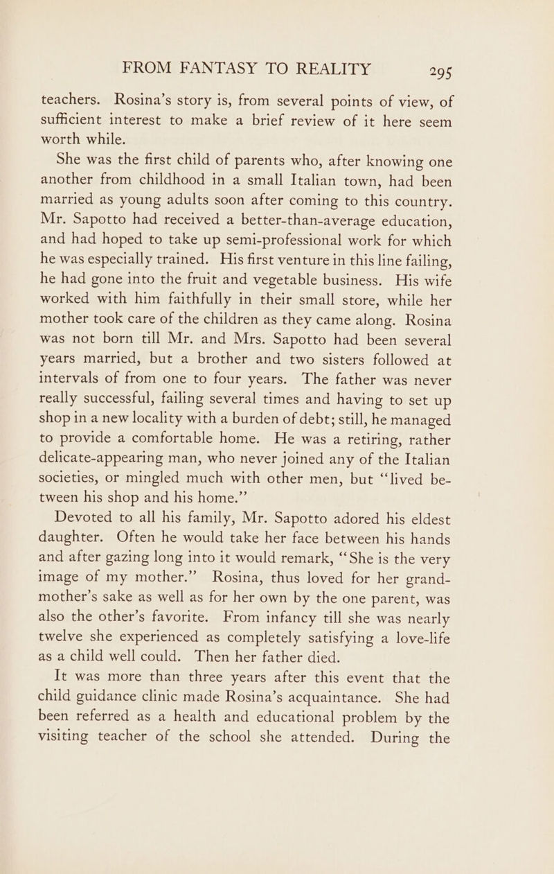 teachers. Rosina’s story is, from several points of view, of sufficient interest to make a brief review of it here seem worth while. She was the first child of parents who, after knowing one another from childhood in a small Italian town, had been married as young adults soon after coming to this country. Mr. Sapotto had received a better-than-average education, and had hoped to take up semi-professional work for which he was especially trained. His first venture in this line failing, he had gone into the fruit and vegetable business. His wife worked with him faithfully in their small store, while her mother took care of the children as they came along. Rosina was not born till Mr. and Mrs. Sapotto had been several years married, but a brother and two sisters followed at intervals of from one to four years. The father was never really successful, failing several times and having to set up shop in a new locality with a burden of debt; still, he managed to provide a comfortable home. He was a retiring, rather delicate-appearing man, who never joined any of the Italian societies, or mingled much with other men, but “‘lived be- tween his shop and his home.”’ Devoted to all his family, Mr. Sapotto adored his eldest daughter. Often he would take her face between his hands and after gazing long into it would remark, “‘She is the very image of my mother.”” Rosina, thus loved for her grand- mother’s sake as well as for her own by the one parent, was also the other’s favorite. From infancy till she was nearly twelve she experienced as completely satisfying a love-life as a child well could. Then her father died. It was more than three years after this event that the child guidance clinic made Rosina’s acquaintance. She had been referred as a health and educational problem by the visiting teacher of the school she attended. During the