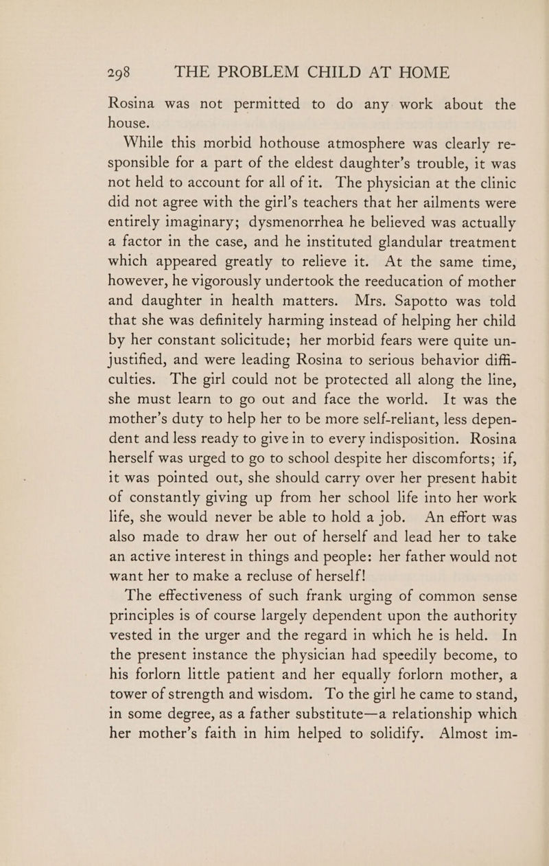 Rosina was not permitted to do any work about the house. While this morbid hothouse atmosphere was clearly re- sponsible for a part of the eldest daughter’s trouble, it was not held to account for all of it. The physician at the clinic did not agree with the girl’s teachers that her ailments were entirely imaginary; dysmenorrhea he believed was actually a factor in the case, and he instituted glandular treatment which appeared greatly to relieve it. At the same time, however, he vigorously undertook the reeducation of mother and daughter in health matters. Mrs. Sapotto was told that she was definitely harming instead of helping her child by her constant solicitude; her morbid fears were quite un- justified, and were leading Rosina to serious behavior diff- culties. The girl could not be protected all along the line, she must learn to go out and face the world. It was the mother’s duty to help her to be more self-reliant, less depen- dent and less ready to give in to every indisposition. Rosina herself was urged to go to school despite her discomforts; if, it was pointed out, she should carry over her present habit of constantly giving up from her school life into her work life, she would never be able to hold a job. An effort was also made to draw her out of herself and lead her to take an active interest in things and people: her father would not want her to make a recluse of herself! The effectiveness of such frank urging of common sense principles is of course largely dependent upon the authority vested in the urger and the regard in which he is held. In the present instance the physician had speedily become, to his forlorn little patient and her equally forlorn mother, a tower of strength and wisdom. To the girl he came to stand, in some degree, as a father substitute—a relationship which her mother’s faith in him helped to solidify. Almost im-