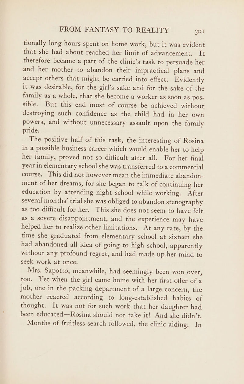 tionally long hours spent on home work, but it was evident that she had about reached her limit of advancement. It therefore became a part of the clinic’s task to persuade her and her mother to abandon their impractical plans and accept others that might be carried into effect. Evidently it was desirable, for the girl’s sake and for the sake of the family as a whole, that she become a worker as soon as pos- sible. But this end must of course be achieved without destroying such confidence as the child had in her own powers, and without unnecessary assault upon the family pride. The positive half of this task, the interesting of Rosina in a possible business career which would enable her to help her family, proved not so difficult after all. For her final year in elementary school she was transferred to a commercial course. This did not however mean the immediate abandon- ment of her dreams, for she began to talk of continuing her education by attending night school while working. After several months’ trial she was obliged to abandon stenography as too difficult for her. This she does not seem to have felt as a severe disappointment, and the experience may have helped her to realize other limitations. At any rate, by the time she graduated from elementary school at sixteen she had abandoned all idea of going to high school, apparently without any profound regret, and had made up her mind to seek work at once. Mrs. Sapotto, meanwhile, had seemingly been won over, too. Yet when the girl came home with her first offer of a job, one in the packing department of a large concern, the mother reacted according to long-established habits of thought. It was not for such work that her daughter had been educated—Rosina should not take it! And she didn’t. Months of fruitless search followed, the clinic aiding. In