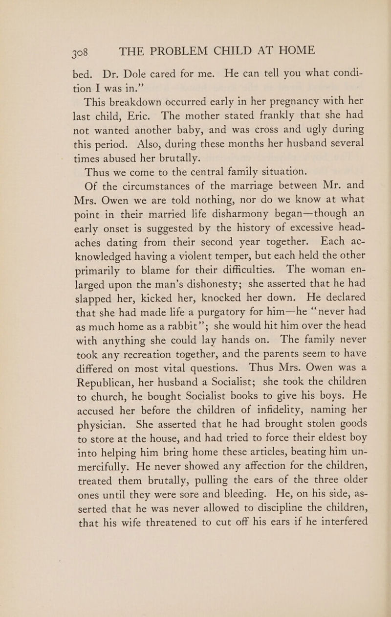 bed. Dr. Dole cared for me. He can tell you what condi- tion I was in.” This breakdown occurred early in her pregnancy with her last child, Eric. The mother stated frankly that she had not wanted another baby, and was cross and ugly during this period. Also, during these months her husband several times abused her brutally. Thus we come to the central family situation. Of the circumstances of the marriage between Mr. and Mrs. Owen we are told nothing, nor do we know at what point in their married life disharmony began—though an early onset is suggested by the history of excessive head- aches dating from their second year together. Each ac- knowledged having a violent temper, but each held the other primarily to blame for their difficulties. The woman en- larged upon the man’s dishonesty; she asserted that he had slapped her, kicked her, knocked her down. He declared that she had made life a purgatory for him—he “never had as much home as a rabbit”; she would hit him over the head with anything she could lay hands on. The family never took any recreation together, and the parents seem to have differed on most vital questions. Thus Mrs. Owen was a Republican, her husband a Socialist; she took the children to church, he bought Socialist books to give his boys. He accused her before the children of infidelity, naming her physician. She asserted that he had brought stolen goods to store at the house, and had tried to force their eldest boy into helping him bring home these articles, beating him un- mercifully. He never showed any affection for the children, treated them brutally, pulling the ears of the three older ones until they were sore and bleeding. He, on his side, as- serted that he was never allowed to discipline the children, that his wife threatened to cut off his ears if he interfered