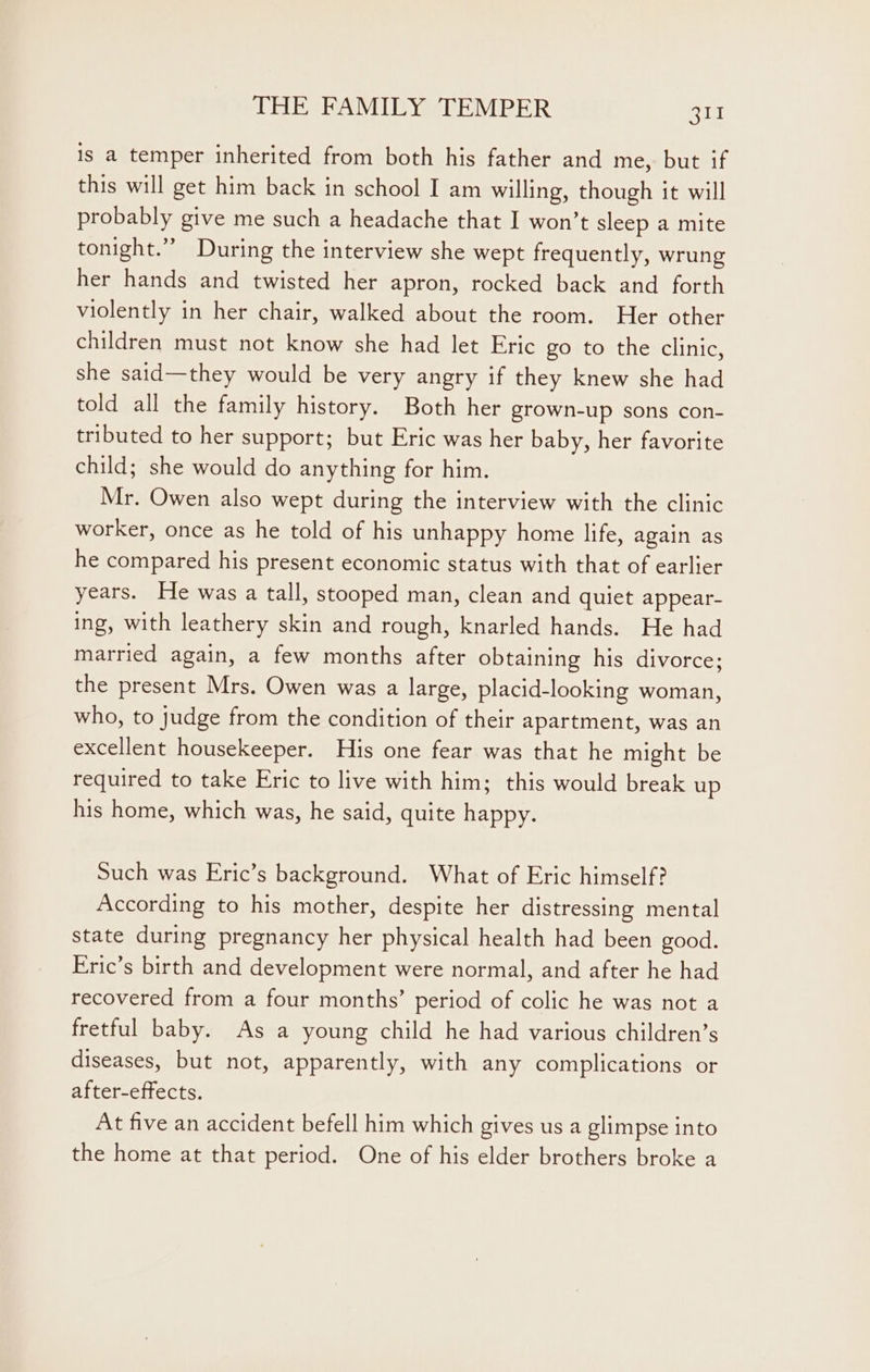 is a temper inherited from both his father and me, but if this will get him back in school I am willing, though it will probably give me such a headache that I won’t sleep a mite tonight.” During the interview she wept frequently, wrung her hands and twisted her apron, rocked back and forth violently in her chair, walked about the room. Her other children must not know she had let Eric go to the clinic, she said—they would be very angry if they knew she had told all the family history. Both her grown-up sons con- tributed to her support; but Eric was her baby, her favorite child; she would do anything for him. Mr. Owen also wept during the interview with the clinic worker, once as he told of his unhappy home life, again as he compared his present economic status with that of earlier years. He was a tall, stooped man, clean and quiet appear- ing, with leathery skin and rough, knarled hands. He had married again, a few months after obtaining his divorce; the present Mrs. Owen was a large, placid-looking woman, who, to judge from the condition of their apartment, was an excellent housekeeper. His one fear was that he might be required to take Eric to live with him; this would break up his home, which was, he said, quite happy. Such was Eric’s background. What of Eric himself? According to his mother, despite her distressing mental state during pregnancy her physical health had been good. Eric’s birth and development were normal, and after he had recovered from a four months’ period of colic he was not a fretful baby. As a young child he had various children’s diseases, but not, apparently, with any complications or after-effects. At five an accident befell him which gives us a glimpse into the home at that period. One of his elder brothers broke a