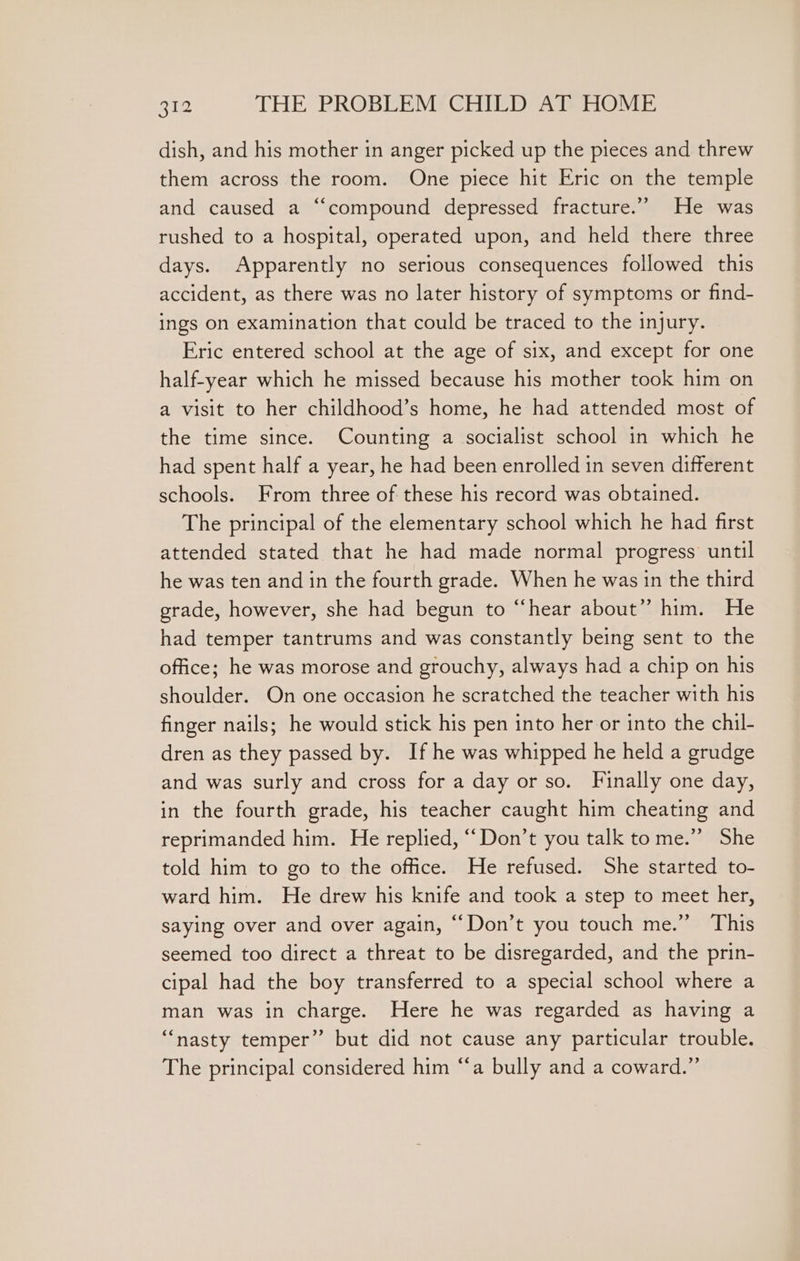 dish, and his mother in anger picked up the pieces and threw them across the room. One piece hit Eric on the temple and caused a “compound depressed fracture.” He was rushed to a hospital, operated upon, and held there three days. Apparently no serious consequences followed this accident, as there was no later history of symptoms or find- ings on examination that could be traced to the injury. Eric entered school at the age of six, and except for one half-year which he missed because his mother took him on a visit to her childhood’s home, he had attended most of the time since. Counting a socialist school in which he had spent half a year, he had been enrolled in seven different schools. From three of these his record was obtained. The principal of the elementary school which he had first attended stated that he had made normal progress until he was ten and in the fourth grade. When he was in the third grade, however, she had begun to “hear about” him. He had temper tantrums and was constantly being sent to the office; he was morose and grouchy, always had a chip on his shoulder. On one occasion he scratched the teacher with his finger nails; he would stick his pen into her or into the chil- dren as they passed by. If he was whipped he held a grudge and was surly and cross for a day or so. Finally one day, in the fourth grade, his teacher caught him cheating and reprimanded him. He replied, ‘““Don’t you talk tome.” She told him to go to the office. He refused. She started to- ward him. He drew his knife and took a step to meet her, saying over and over again, ““Don’t you touch me.” This seemed too direct a threat to be disregarded, and the prin- cipal had the boy transferred to a special school where a man was in charge. Here he was regarded as having a “nasty temper” but did not cause any particular trouble. The principal considered him “‘a bully and a coward.”