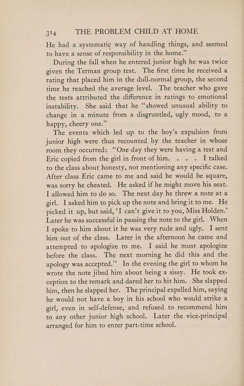 He had a systematic way of handling things, and seemed to have a sense of responsibility in the home.” During the fall when he entered junior high he was twice given the Terman group test. The first time he received a rating that placed him in the dull-normal group, the second time he reached the average level. The teacher who gave the tests attributed the difference in ratings to emotional instability. She said that he “showed unusual ability to change in a minute from a disgruntled, ugly mood, to a happy, cheery one.” The events which led up to the boy’s expulsion from junior high were thus recounted by the teacher in whose room they occurred: ‘“‘One day they were having a test and Eric copied from the girl in front of him. . . . I talked to the class about honesty, not mentioning any specific case. After class Eric came to me and said he would be square, was sorry he cheated. He asked if he might move his seat. I allowed him to do so. The next day he threw a note at a girl. I asked him to pick up the note and bring it tome. He picked it up, but said, ‘I can’t give it to you, Miss Holden.’ Later he was successful in passing the note to the girl. When I spoke to him about it he was very rude and ugly. I sent him out of the class. Later in the afternoon he came and attempted to apologize to me. I said he must apologize before the class. The next morning he did this and the apology was accepted.’’ In the evening the girl to whom he wrote the note jibed him about being a sissy. He took ex- ception to the remark and dared her to hit him. She slapped him, then he slapped her. The principal expelled him, saying he would not have a boy in his school who would strike a girl, even in self-defense, and refused to recommend him to any other junior high school. Later the vice-principal arranged for him to enter part-time school.