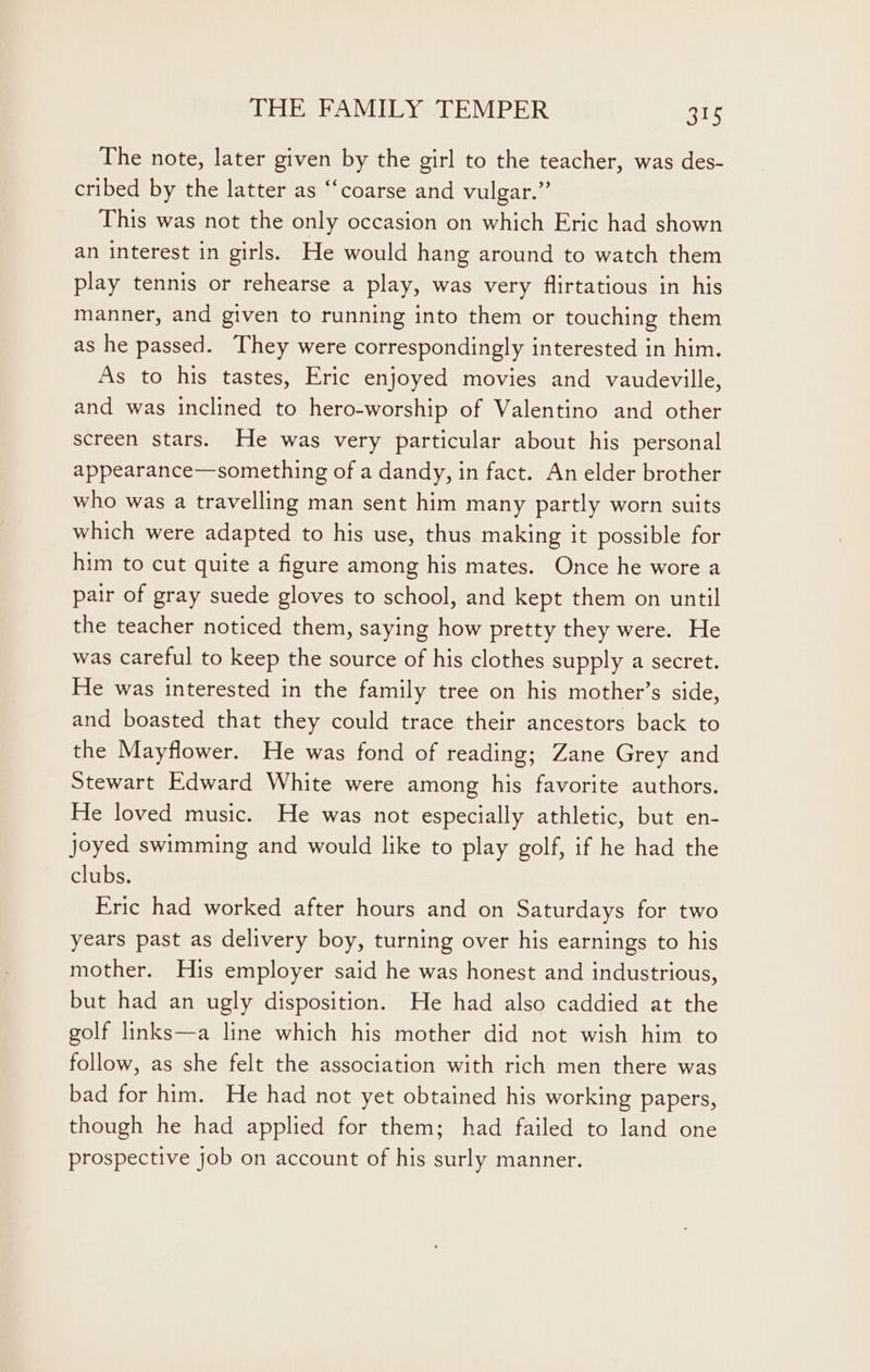 The note, later given by the girl to the teacher, was des- cribed by the latter as “coarse and vulgar.” This was not the only occasion on which Eric had shown an interest in girls. He would hang around to watch them play tennis or rehearse a play, was very flirtatious in his manner, and given to running into them or touching them as he passed. They were correspondingly interested in him. As to his tastes, Eric enjoyed movies and vaudeville, and was inclined to hero-worship of Valentino and other screen stars. He was very particular about his personal appearance—something of a dandy, in fact. An elder brother who was a travelling man sent him many partly worn suits which were adapted to his use, thus making it possible for him to cut quite a figure among his mates. Once he wore a pair of gray suede gloves to school, and kept them on until the teacher noticed them, saying how pretty they were. He was careful to keep the source of his clothes supply a secret. He was interested in the family tree on his mother’s side, and boasted that they could trace their ancestors back to the Mayflower. He was fond of reading; Zane Grey and Stewart Edward White were among his favorite authors. He loved music. He was not especially athletic, but en- joyed swimming and would like to play golf, if he had the clubs. Eric had worked after hours and on Saturdays for two years past as delivery boy, turning over his earnings to his mother. His employer said he was honest and industrious, but had an ugly disposition. He had also caddied at the golf links—a line which his mother did not wish him to follow, as she felt the association with rich men there was bad for him. He had not yet obtained his working papers, though he had applied for them; had failed to land one prospective job on account of his surly manner.