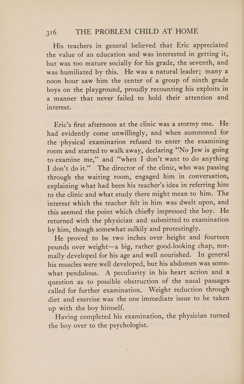 His teachers in general believed that Eric appreciated the value of an education and was interested in getting it, but was too mature socially for his grade, the seventh, and was humiliated by this. He was a natural leader; many a noon hour saw him the center of a group of ninth grade boys on the playground, proudly recounting his exploits in a manner that never failed to hold their attention and interest. Eric’s first afternoon at the clinic was a stormy one. He had evidently come unwillingly, and when summoned for the physical examination refused to enter the examining room and started to walk away, declaring “No Jew is going to examine me,” and “when I don’t want to do anything I don’t do it.” The director of the clinic, who was passing through the waiting room, engaged him in conversation, explaining what had been his teacher’s idea in referring him to the clinic and what study there might mean to him. The interest which the teacher felt in him was dwelt upon, and this seemed the point which chiefly impressed the boy. He returned with the physician and submitted to examination by him, though somewhat sulkily and protestingly. He proved to be two inches over height and fourteen pounds over weight—a big, rather good-looking chap, nor- mally developed for his age and well nourished. In general his muscles were well developed, but his abdomen was some- what pendulous. A peculiarity in his heart action and a question as to possible obstruction of the nasal passages called for further examination. Weight reduction through diet and exercise was the one immediate issue to be taken up with the boy himself. Having completed his examination, the physician turned the boy over to the psychologist.