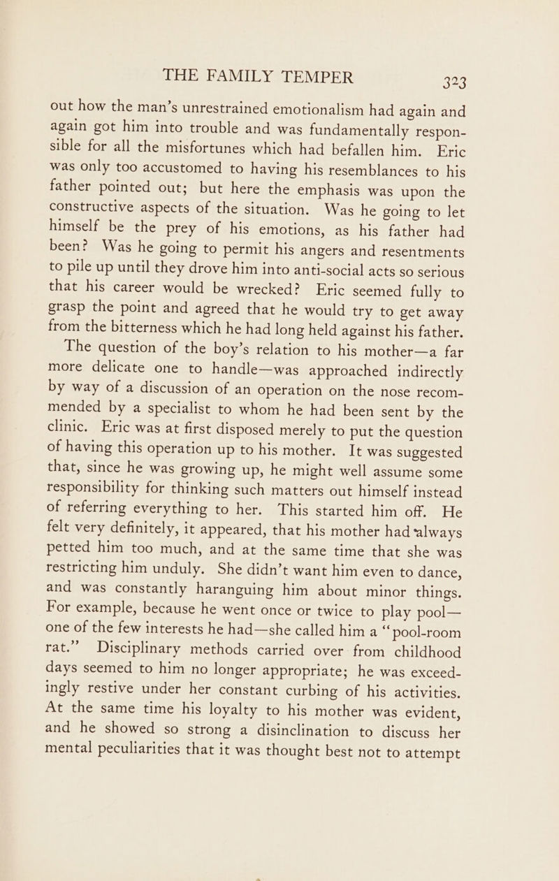 out how the man’s unrestrained emotionalism had again and again got him into trouble and was fundamentally respon- sible for all the misfortunes which had befallen him. Eric was only too accustomed to having his resemblances to his father pointed out; but here the emphasis was upon the constructive aspects of the situation. Was he going to let himself be the prey of his emotions, as his father had been? Was he going to permit his angers and resentments to pile up until they drove him into anti-social acts so serious that his career would be wrecked? Eric seemed fully to grasp the point and agreed that he would try to get away from the bitterness which he had long held against his father. The question of the boy’s relation to his mother—a far more delicate one to handle—was approached indirectly by way of a discussion of an operation on the nose recom- mended by a specialist to whom he had been sent by the clinic. Eric was at first disposed merely to put the question of having this operation up to his mother. It was suggested that, since he was growing up, he might well assume some responsibility for thinking such matters out himself instead of referring everything to her. This started him off. He felt very definitely, it appeared, that his mother had always petted him too much, and at the same time that she was restricting him unduly. She didn’t want him even to dance, and was constantly haranguing him about minor things. For example, because he went once or twice to play pool— one of the few interests he had—she called him a ‘pool-room rat.’ Disciplinary methods carried over from childhood days seemed to him no longer appropriate; he was exceed- ingly restive under her constant curbing of his activities. At the same time his loyalty to his mother was evident, and he showed so strong a disinclination to discuss her mental peculiarities that it was thought best not to attempt