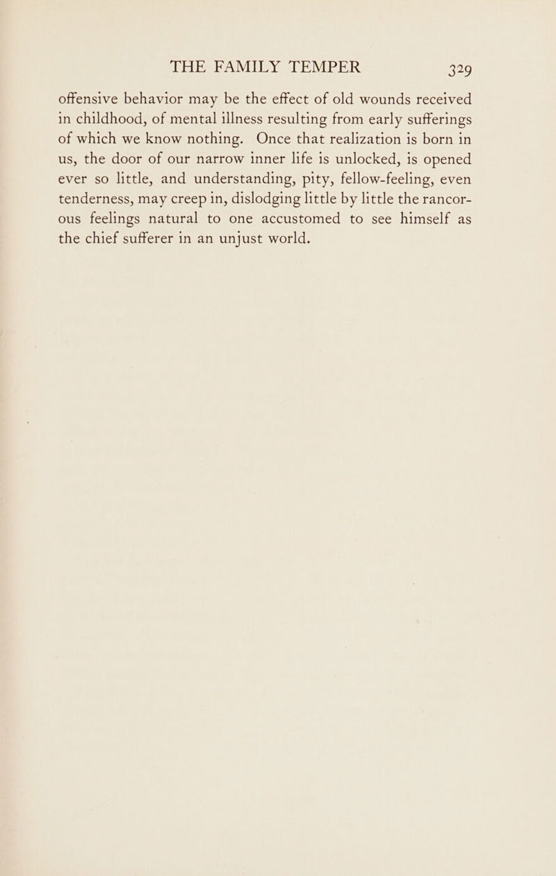 offensive behavior may be the effect of old wounds received in childhood, of mental illness resulting from early sufferings of which we know nothing. Once that realization is born in us, the door of our narrow inner life is unlocked, is opened ever so little, and understanding, pity, fellow-feeling, even tenderness, may creep in, dislodging little by little the rancor- ous feelings natural to one accustomed to see himself as the chief sufferer in an unjust world.