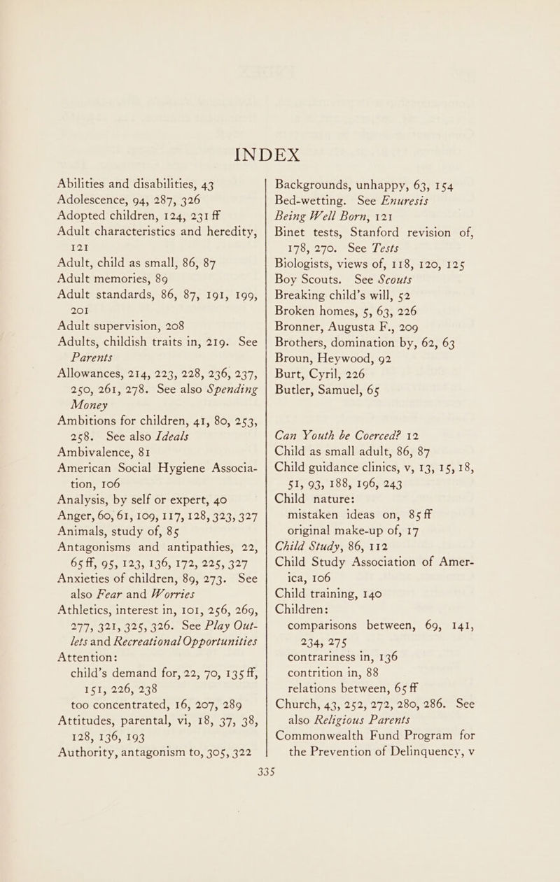 Abilities and disabilities, 43 Adolescence, 94, 287, 326 Adopted children, 124, 231 ff Adult characteristics and heredity, 121 Adult, child as small, 86, 87 Adult memories, 89 Adult standards, 86, 87, I91, 199, 201 Adult supervision, 208 Adults, childish traits in, 219. See Parents Allowances, 214, 223, 228, 236, 237, 250, 261, 278. See also Spending Money Ambitions for children, 41, 80, 253, 258. See also Ideals Ambivalence, 81 American Social Hygiene Associa- tion, 106 Analysis, by self or expert, 40 Anigers00, Ole O97 il 7,129, 8238527 Animals, study of, 85 Antagonisms and antipathies, 22, 65 ff, 95, 123, 136, 172, 225, 327 Anxieties of children, 89, 273. See also Fear and Worries Athletics, interest in, 101, 256, 269, Diyeg 21325. 320s pee tay Out. lets and Recreational Opportunities Attention: child’s demand for, 22, 70, 135 ff, 151 220, 240 too concentrated, 16, 207, 289 Attitudes, parental, vi, 18, 37, 38, 128-9530, 195 Authority, antagonism to, 305, 322 Backgrounds, unhappy, 63, 154 Bed-wetting. See Enuresis Being Well Born, 121 Binet tests, Stanford revision of, 17672708 oce Lesis Biologists, views of, 118, 120, 125 Boy Scouts. See Scouts Breaking child’s will, 52 Broken homes, 5, 63, 226 Bronner, Augusta F., 209 Brothers, domination by, 62, 63 Broun, Heywood, 92 Burt, Cyril, 226 Butler, Samuel, 65 Can Youth be Coerced? 12 Child as small adult, 86, 87 Child guidance clinics, v, 13, 15, 18, 51, 93, 188, 196, 243 Child nature: mistaken ideas on, 85 ff original make-up of, 17 Child Study, 86, 112 Child Study Association of Amer- ica, 106 Child training, 140 Children: comparisons between, 69, 141, 234, 275 contrariness in, 136 contrition in, 88 relations between, 65 ff Church, 43, 252, 272, 280, 286. See also Religious Parents Commonwealth Fund Program for the Prevention of Delinquency, v