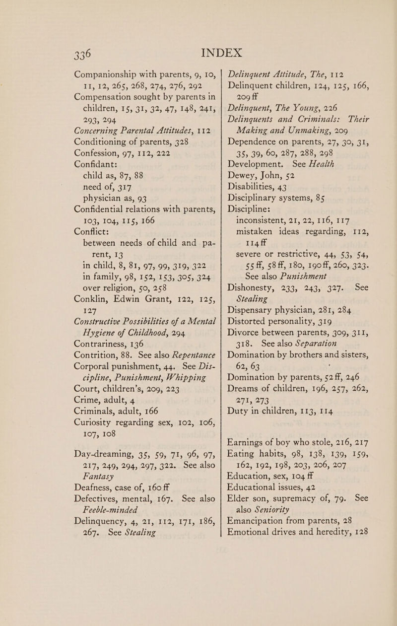 Companionship with parents, 9, 10, T1, 12, 265, 268, 274, 276; 292 Compensation sought by parents in children, 15, 31, 32, 47, 148, 241, 293, 294 Concerning Parental Attitudes, 112 Conditioning of parents, 328 Confession, 97, I12, 222 Confidant: child as, 87, 88 need of, 317 physician as, 93 Confidential relations with parents, 103, 104, 115, 166 Conflict: between needs of child and pa- rent, 13 In child;'8, 81. o7mog,e19.322 in family, 98, 152, 153, 305, 324 over religion, 50, 258 Conklin, Edwin Grant, 122, 125, 127 Constructive Possibilities of a Mental Hygiene of Childhood, 294 Contrariness, 136 Contrition, 88. See also Repentance Corporal punishment, 44. See Dis- ctpline, Punishment, Whipping Court, children’s, 209, 223 Crime, adult, 4 Criminals, adult, 166 Curiosity regarding sex, 102, 106, 107, 108 Day-dreaming, 355 595 71, 96, 97&gt; 217, 249, 294, 297, 322... See,also Fantasy Deafness, case of, 160 ff Defectives, mental, 167. See also Feeble-minded Delinquency,; 4, 21,:112, 171, 186, 267. See Stealing Delinquent Attitude, The, 112 Delinquent children, 124, 125, 166, 209 fF Delinquent, The Young, 226 Delinquents and Criminals: Making and Unmaking, 209 Dependence on parents, 27, 30, 31, 35, 39, 60, 287, 288, 298 Development. See Health Dewey, John, 52 Disabilities, 43 Disciplinary systems, 85 Discipline: inconsistent, 21, 22, 116, 117 mistaken ideas regarding, 112, 114 ff severe or restrictive, 44, 53, 54, 65.4, SOM, 180, 190 1t,260,4329- See also Punishment Dishonesty, 233, 243, 327: Stealing Dispensary physician, 281, 284 Distorted personality, 319 Divorce between parents, 309, 311, 318. See also Separation Domination by brothers and sisters, 62, 63 Domination by parents, 52 ff, 246 Dreams of children, 196, 257, 262, 271, 273 Duty in children, 113, 114 Their See Earnings of boy who stole, 216, 217 Eating habits, 98, 138, 139, 159, 162, 192, 198, 203, 206, 207 Education, sex, 104 ff Educational issues, 42 Elder son, supremacy of, 79. See also Seniority Emancipation from parents, 28 Emotional drives and heredity, 128