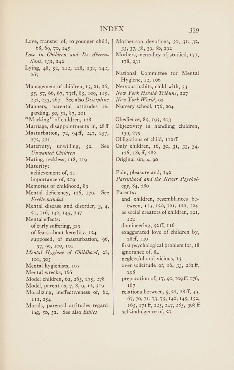 Love, transfer of, to younger child, 68, 69, 70, 145 Love in Children and Its Aberra- [01S 3132 8240 Dying, 48,552,021 2228002 3210045, 267 Management of children, 15, 21, 26, 555 57, 66, 67, 73 ff, 85, 109, IIS, 232, 233, 267. See also Discipline Manners, parental attitudes re- garding, 50, 52, 87, 201 “Marking” of children, 128 Marriage, disappointments in, 28 ff Masturbation, 72, 94ff, 247, 257, 272, 3221 Maternity, unwilling, 52. See Unwanted Children Mating, reckless, 118, 119 Maturity: achievement of, 21 importance of, 219 Memories of childhood, 89 Mental deficiency, 126, 179. See Feeble-minded Mental disease and disorder, 3, 4, 21, 116, 142, 145, 297 Mental effects: of early suffering, 329 of fears about heredity, 124 supposed, of masturbation, 96, 975 99 100, 101 Mental Hygiene of Childhood, 28, IOI, 305 Mental hygienists, 197 Mental wrecks, 166 Model children, 62, 265, 275, 278 Model, parent as, 7, 8, 9, 12, 319 Moralizing, ineffectiveness of, 62, 112, 254 Morals, parental attitudes regard- ing, 50, 52. See also Ethics 5U9 Mother-son devotions, 30, 31, 32; 355 37 38, 39, 80, 292 Mothers, mentality of, studied, 177, Lose National Committee for Mental Hygiene, 12, 106 Nervous habits, child with, 33 New York Herald-Tribune, 227 New York World, 92 Nursery school, 176, 204 Obedience, 85, 193, 203 Objectivity in handling children, 139, 279 Obligations of child, 112 ff Only children, 16, 30, 31, 33, 345 126, 189 ff, 282 Original sin, 4, 90 Pain, pleasure and, 192 Parenthood and the Newer Psychol- ogy, 84, 280 Parents: and children, resemblances be- tween, I19, 120, 121, 122, 124 as social creators of children, 121, 122 domineering, 52 ff, 116 exaggerated love of children by, 28 ff, 140 first psychological problem for, 18 ignorance of, 84 neglectful and vicious, 13 over-solicitude of, 16, 33, 282 ff, 298 preparation of, 17, 90, 109 ff, 176, 187 relations between, 5, 22, 28 fF, 49, 67, 70, 71, 73) 75, 140, 145, 152, TOS ploitie 25 eo dee oon Lt self-indulgence of, 27
