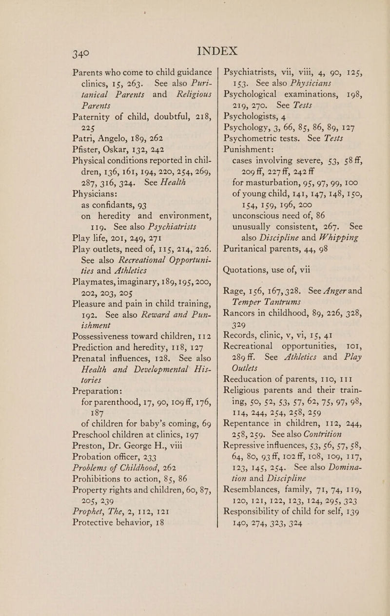 Parents who come to child guidance clinics, 15, 263. See also Puri- tanical Parents and Religious Parents Paternity of child, doubtful, 218, 225 Patri, Angelo, 189, 262 Pfister, Oskar, 132, 242 Physical conditions reported in chil- dren, 136, 161, 194, 220, 254, 269, 287, 316, 324. See Health Physicians: as confidants, 93 on heredity and environment, 119. See also Psychiatrists Play life, 201, 249, 271 Play outlets, need of, 115, 214, 226. See also Recreational Opportuni- ties and Athletics Playmates, imaginary, 189,195, 200, 202; 203,205 Pleasure and pain in child training, 192. See also Reward and Pun- ishment Possessiveness toward children, 112 Prediction and heredity, 118, 127 Prenatal influences, 128. See also Health and Developmental His- tories Preparation: for parenthood, 17, 90, 109 ff, 176, 187 of children for baby’s coming, 69 Preschool children at clinics, 197 Preston, Dr. George H., viti Probation officer, 233 Problems of Childhood, 262 Prohibitions to action, 85, 86 Property rights and children, 60, 87, 205, 239 PT Opie, A peye2, 112s 12d Protective behavior, 18 Psychiatrists, vii, vill, 4, 90, 125, 153. See also Physicians Psychological examinations, 210,270, ee beers Psychologists, 4 Psychology, 3, 66, 85, 86, 89, 127 Psychometric tests. See Tests Punishment: cases involving severe, 53, 58 ff, Rog H2274h, 242 tr for masturbation, 95, 97, 99, 100 of young child, 141, 147, 148, 150, 154, 159, 196, 200 unconscious need of, 86 unusually consistent, 267. See also Discipline and Whipping Puritanical parents, 44, 98 198, Quotations, use of, vil Rage, 156, 167, 328. See dngerand Temper Tantrums Rancors in childhood, 89, 226, 328, 329 Records, clinic, v, vi, 15, 41 Recreational opportunities, I0T1, 289 ff. See Athletics and Play Outlets Reeducation of parents, 110, III Religious parents and their train- ing, 50, 52, 53, 57, 62; 75, 97, 98, 114, 244, 254, 258, 259 Repentance in children, 112, 244, 258,259. See also Contrition Repressive influences, 53, 56, 57, 58, 64, 80, 93 ff, 102 ff, 108, 109, 117, 123, 145, 254. See also Domina- tion and Discipline Resemblances, family, 71, 74, 119, 120, 121, 122, 123, 124gg5) 322 Responsibility of child for self, 139 140, 274, 323, 324