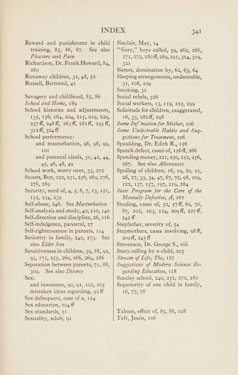 Reward and punishment in child training, 85, 86, 87. See also Pleasure and Pain Richardson, Dr. Frank Howard, 84, 280 Runaway children, 31, 48, 52 Russell, Bertrand, 41 Savagery and childhood, 85, 86 School and Home, 189 School histories and adjustments, 135; 156, 164, 204, 215; 219, 220, AQ tte Pao i204 te 282i 205 its 312 ff, 324 fF School performance: and masturbation, 96, 98, 99, IOI and parental ideals, 31, 42, 44, 45, 46, 48, 49 School work, worry over, 33, 272 Scouts, Boy, 250, 251, 256, 269, 276, 278, 289 Security, need of, 4, 5, 6, 7, 13, 151, 152, 234, 239 Self-abuse, 248. See Masturbation Self-analysis and study, 40, 110, 140 Self-direction and discipline, 26, 116 Self-indulgence, parental, 27 Self-righteousness in parents, 114 Seniority in family, 240, 273. See also Elder Son Sensitiveness in children, 39, 88, 92, 93, 175, 255, 260, 266, 269, 286 Separation between parents, 71, 88, 309. See also Divorce Sex: and innocence, 90, 9I, 102, 105 mistaken ideas regarding, 92 ff Sex delinquent, case of a, 124 Sex education, 104 ff Sex standards, 51 Sexuality, adult, 91 341 Sinclair, May, 14 “Sissy,” boys called, 59, 262, 266, 271, 272, 280 ff, 289, 291, 314, 319, Ral Sisters, domination by, 62, 63, 64 Sleeping arrangements, undesirable, 21,109, 109 Smoking, 31 Social rebels, 326 Social workers, 13, I19, 125, 299 Solicitude for children, exaggerated, 16,933,202 11298 Some Inf’mation for Mother, 106 Some Undesirable Habits and Sug- gestions for Treatment, 106 Spaulding, Dr. Edith R., 156 Speech defect, cases of, 156 ff, 266 Spending money, 221, 250, 252, 256, 267. See also Allowances Spoiling of children, 16, 19, 20, 25, 26, 27,:33; 34, 47, 67, 72, 98, 109, 122, 137, 157, 197, 219, 284 State Program for the Care of the Mentally Defective, A, 167 Stealing, cases of, 52, 57 ff, 62, 70, Spe O26 91 7am Ane tO ti mee ir, 242 fF Stepfather, severity of, 54 Stepmothers, cases involving, 98 ff, 209 fF, 245 ff Stevenson, Dr. George S., viii Story-telling by a child, 205 Stream of Life, The, 127 Suggestions of Modern Science Re- garding Education, 118 Sunday school, 240, 252, 272, 280 Superiority of one child in family, 16, 77, 78 Taboos, effect of, 85, 86, 108 Taft, Jessie, 106