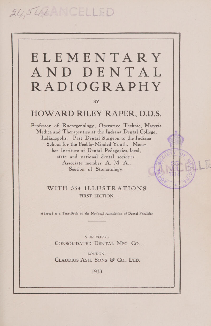 ba Ee MEN TARY mw DEN TAL RADIOGRAPHY BY HOWARD RILEY RAPER, D.D.S. Professor of Roentgenology, Operative Technic, Materia Medica and Therapeutics at the Indiana Dental College, Indianapolis. Past Dental Surgeon to the Indiana ~ School for the Feeble~-Minded Youth. Mem- ber Institute of Dental Pedagogies, local, state and national dental societies. Associate member A. M. A.., WITH 354 ILLUSTRATIONS FIRST EDITION Adopted as a Text-Book by the National Association of Dental Faculties NEW YORK: CONSOLIDATED DENTAL Mec. Co. LONDON : CLAUDIUS ASH, Sons &amp; Co., LTD. 1913