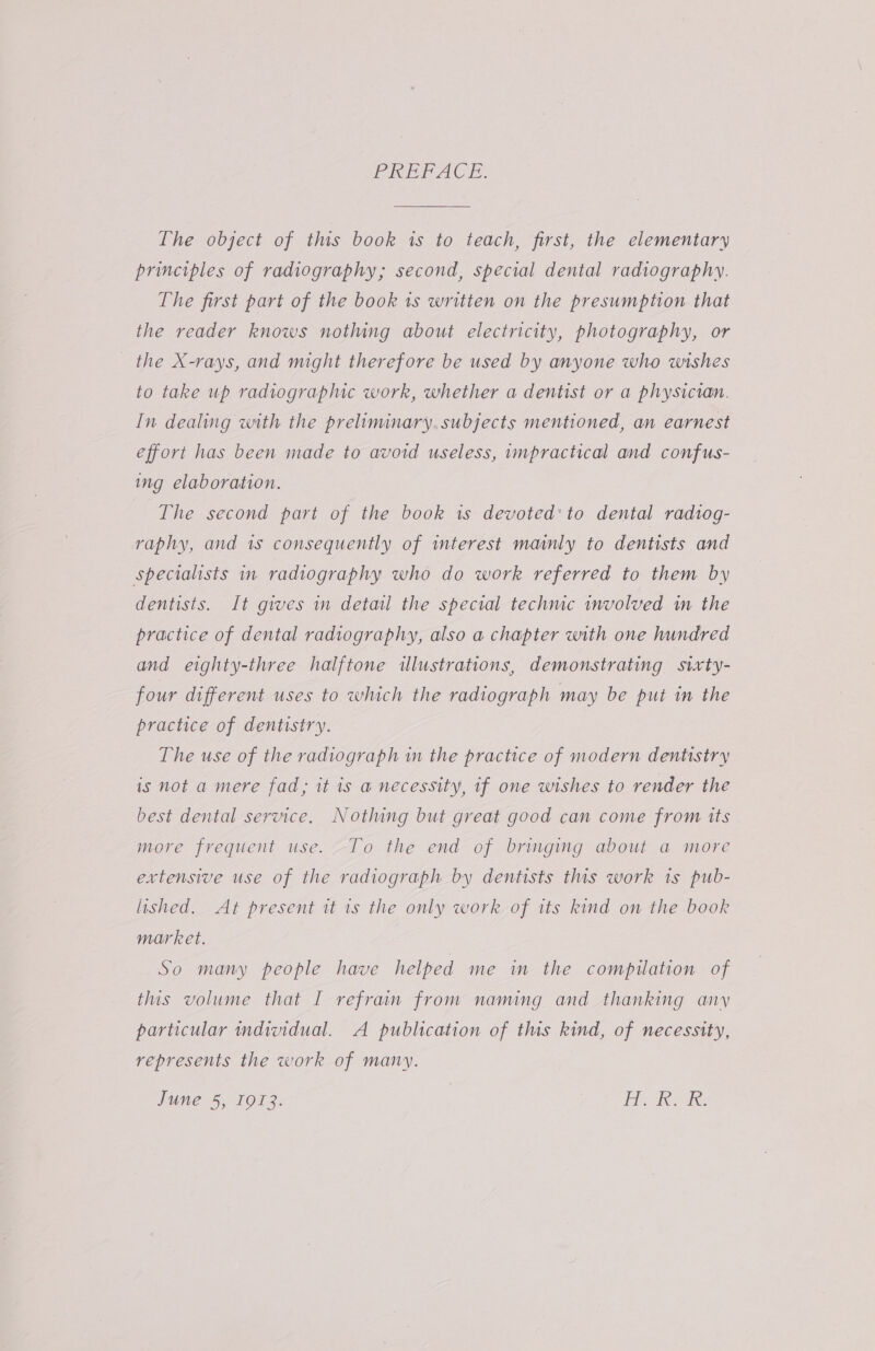 PREDPACE, The object of this book is to teach, first, the elementary principles of radiography; second, special dental radiography. The first part of the book ts written on the presumption that the reader knows nothing about electricity, photography, or the X-rays, and might therefore be used by anyone who wishes to take up radiographic work, whether a dentist or a physician. In dealing with the preliminary. subjects mentioned, an earnest effort has been made to avoid useless, impractical and confus- ing elaboration. The second part of the book is devoted: to dental rad1og- raphy, and 1s consequently of interest mainly to dentists and specialists in radiography who do work referred to them by dentists. It gives in detail the special techmc involved in the practice of dental radiography, also a chapter with one hundred and eighty-three halftone illustrations, demonstrating sixty- four different uses to which the radiograph may be put in the practice of dentistry. The use of the radiograph in the practice of modern dentistry is not a mere fad, it is a necessity, if one wishes to render the best dental service. Nothing but great good can come from its more frequent use. To the end of bringing about a more extensive use of the radiograph by dentists this work 1s pub- lished. At present it is the only work of its kind on the book market. So many people have helped me im the compilation of this volume that I refrain from naming and thanking any particular individual. A publication of this kind, of necessity, represents the work of many. June 5, 1913. Ge ae