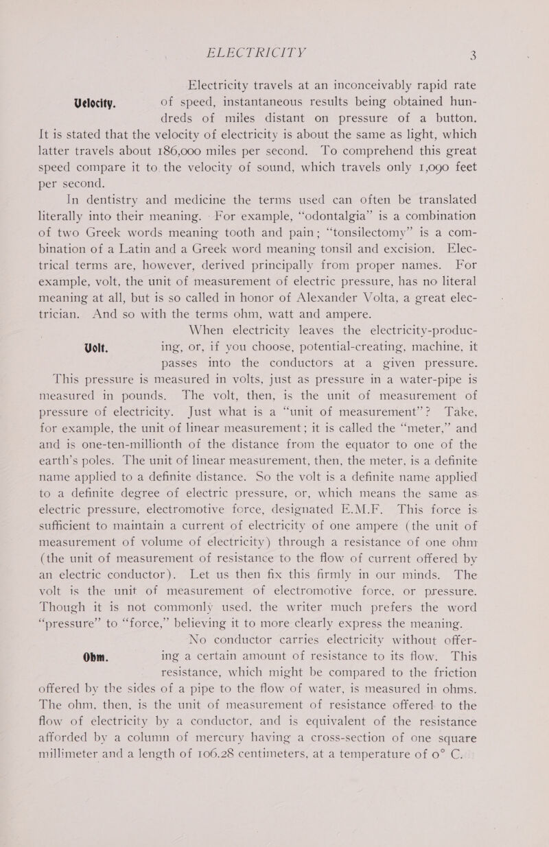 Electricity travels at an inconceivably rapid rate Velocity. of speed, instantaneous results being obtained hun- dreds of miles distant on pressure of a button. It is stated that the velocity of electricity is about the same as light, which latter travels about 186,000 miles per second. To comprehend this great speed compare it to the velocity of sound, which travels only 1,090 feet per second. In dentistry and medicine the terms used can often be translated literally into their meaning. - For example, ‘“odontalgia” is a combination of two Greek words meaning tooth and pain; “tonsilectomy” is a com- bination of a Latin and a Greek word meaning tonsil and excision. Elec- trical terms are, however, derived principally from proper names. For example, volt, the unit of measurement of electric pressure, has no literal meaning at all, but is so called in honor of Alexander Volta, a great elec- trician. And so with the terms ohm, watt and ampere. When electricity leaves the electricity-produc- Volt. ing, or, if you choose, potential-creating, machine, it passes into the conductors at a given pressure. This pressure is measured in volts, just as pressure in a water-pipe is measured in pounds. The volt, then, 1s the unit of measurement of pressure of electricity. Just what is a “unit of measurement’? Take, for example, the unit of linear measurement; it 1s called the “meter,” and and is one-ten-millionth of the distance from the equator to one of the earth’s poles. The unit of linear measurement, then, the meter, is a definite name applied to a definite distance. So the volt is a definite name applied to a detinite degree of electric pressure, or, which means the same as: electric pressure, electromotive force, designated E.M.F. This force is. sufficient to maintain a current of electricity of one ampere (the unit of measurement of volume of electricity) through a resistance of one ohm (the unit of measurement of resistance to the flow of current offered by an electric conductor). Let us then fix this firmly in our minds. The volt is the unit of measurement of electromotive force, or pressure. Though it is not commonly used, the writer much prefers the word “pressure” to “force,” believing it to more clearly express the meaning. No conductor carries electricity without offer- Obm. ing a certain amount of resistance to its flow. This resistance, which might be compared to the friction offered by the sides of a pipe to the flow of water, is measured in ohms. The ohm, then, is the unit of measurement of resistance offered to the flow of electricity by a conductor, and is equivalent of the resistance afforded by a column of mercury having a cross-section of one square millimeter and a length of 106.28 centimeters, at a temperature of 0° C.