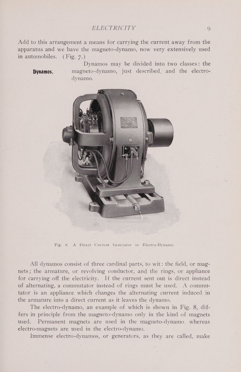 Fig. 8. A JDirect Current Generator or Electro-Dynamo. All dynamos consist of three cardinal parts, to wit: the field, or mag- nets; the armature, or revolving conductor, and the rings, or appliance for carrying off the electricity. If the current sent out is direct instead of alternating, a commutator instead of rings must be used. A commu- tator is an appliance which changes the alternating current induced in the armature into a direct current as it leaves the dynamo. The electro-dynamo, an example of which is shown in Fig. 8, dif- fers in principle from the magneto-dynamo only in the kind of magnets used. Permanent magnets are used in the magneto-dynamo, whereas electro-magnets are used in the electro-dynamo. Immense electro-dynamos, or generators, as they are called, make