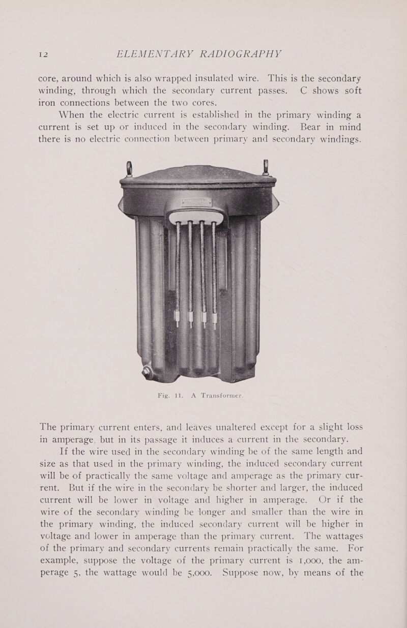 core, around which is also wrapped insulated wire. This is the secondary winding, through which the secondary current passes. C shows soft iron connections between the two cores. When the electric current is established in the primary winding a current is set up or induced in the secondary winding. Bear in mind there is no electric connection between primary and secondary windings. The primary current enters, and leaves unaltered except for a slight loss in amperage, but in its passage it induces a current in the secondary. If the wire used in the secondary winding be of the same length and size as that used in the primary winding, the induced secondary current will be of practically the same voltage and amperage as the primary cur- rent. But if the wire in the secondary be shorter and larger, the induced current will be lower in voltage and higher in amperage. Or if the wire of the secondary winding be longer and smaller than the wire in the primary winding, the induced secondary current will be higher in voltage and lower in amperage than the primary current. The wattages of the primary and secondary currents remain practically the same. For example, suppose the voltage of the primary current is 1,000, the am- perage 5, the wattage would be 5,000. Suppose now, by means of the