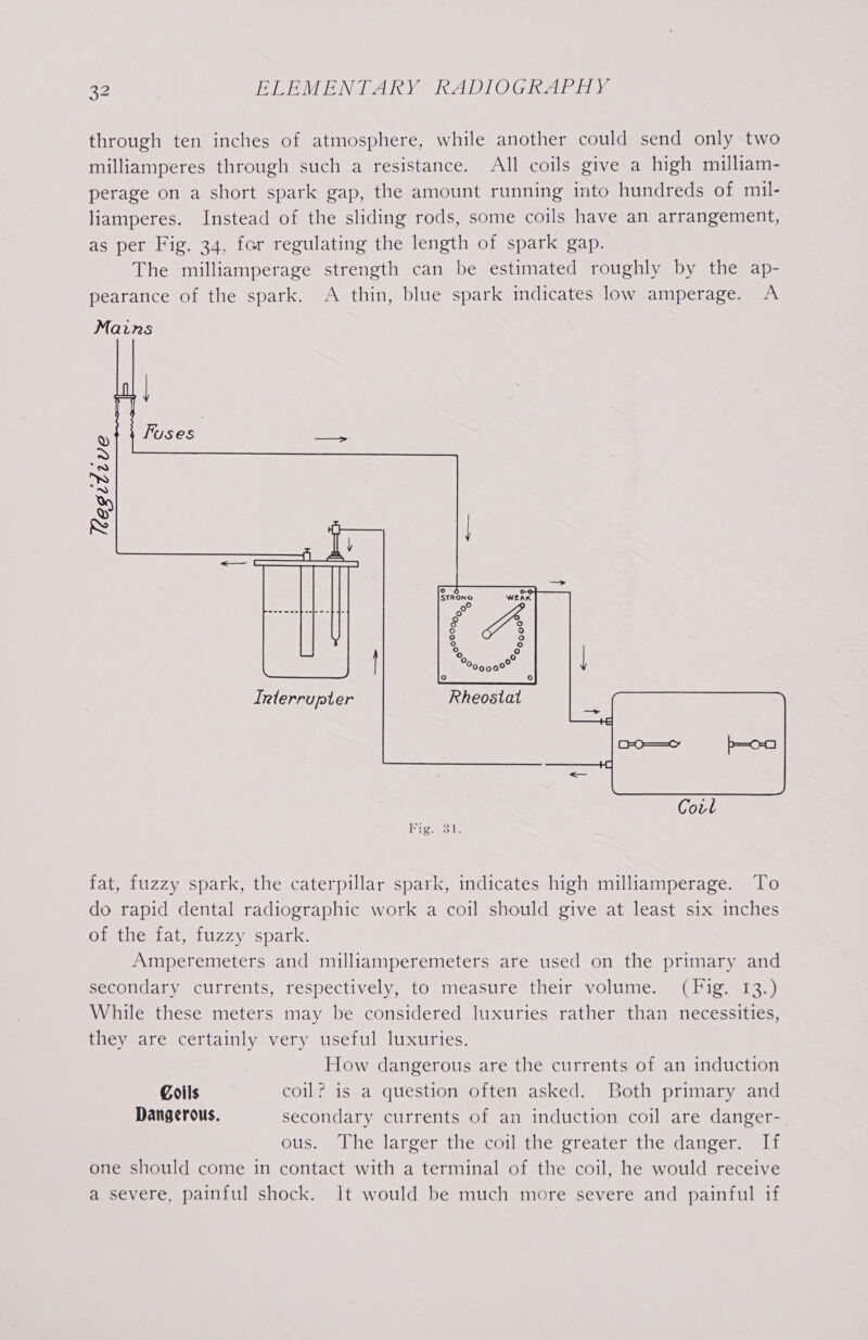 through ten inches of atmosphere, while another could send only two milliamperes through such a resistance. All coils give a high milliam- perage on a short spark gap, the amount running into hundreds of mil- liamperes. Instead of the sliding rods, some coils have an arrangement, as per Fig. 34, far regulating the length of spark gap. The milliamperage strength can be estimated roughly by the ap- pearance of the spark. A thin, blue spark indicates low amperage. A Mains | I | S Fuses ota ~» ms) a S Y N | le —_— Irterrupter OO=—=o b=o-0 Covl fat, fuzzy spark, the caterpillar spark, indicates high milliamperage. To do rapid dental radiographic work a coil should give at least six inches Ott heutateruzzy spark Amperemeters and milliamperemeters are used on the primary and secondary currents, respectively, to measure their volume. (Fig. 13.) While these meters may be considered luxuries rather than necessities, they are certainly very useful luxuries. How dangerous are the currents of an induction Coils coil? is a question often asked. Both primary and Dangerous. secondary currents of an induction coil are danger- ous. The larger the coil the sréater the dancer. ali one should come in contact with a terminal of the coil, he would receive a severe, painful shock. It would be much more severe and painful if