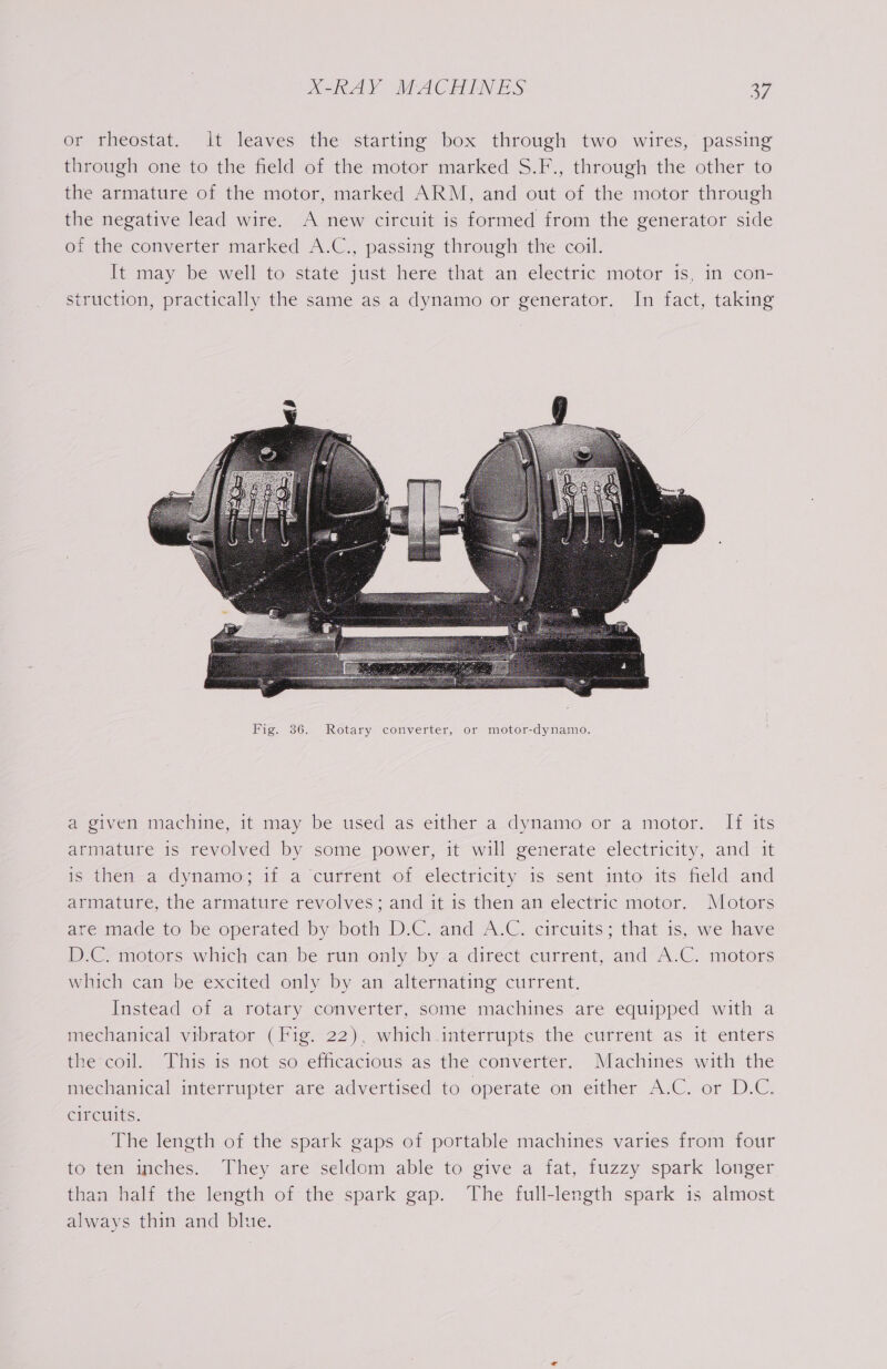 or rheostat. It leaves the starting box through two wires, passing through one to the field of the motor marked S.F., through the other to the armature of the motor, marked ARM, and out of the motor through the negative lead wire. A new circuit is formed from the generator side of the converter marked A.C., passing through the coil. It; may be well to state just here that-an electric motor is, in con- struction, practically the same as a dynamo or generator. In fact, taking a given machine, it may be used as either a dynamo or a motor. If its armature is revolved by some power, it will generate electricity, and it is then a dynamo; if a current of electricity is sent into its field and armature, the armature revolves; and it is then an electric motor. Motors avemade to be operated by”both Dw. -and A.C. circitits; that is, we have D.C. motors which can be run only by a direct current, and A.C. motors which can be excited only by an alternating current. Instead of a rotary converter, some machines are equipped with a mechanical vibrator (Fig. 22), which .interrupts the current as it enters the coil. This is not so efficacious as the converter. Machines with the mechanical interrupter are advertised to operate on either A.C. or D.C. circuits. The length of the spark gaps of portable machines varies from four to ten inches. They are seldom able to give a fat, fuzzy spark longer than half the length of the spark gap. The full-length spark is almost always thin and blue.