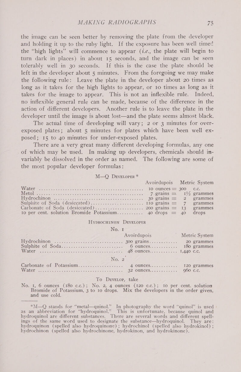 the image can be seen better by removing the plate from the developer and holding it up to the ruby light. If the exposure has been well timed the “high lights” will commence to appear (1.e., the plate will begin to turn dark in places) in about 15 seconds, and the image can be seen tolerably well in 30 seconds. If this is the case the plate should be left in the developer about 5 minutes. From the foregoing we may make the following rule: Leave the plate in the developer about 20 times as long as it takes for the high lights to appear, or 10 times as long as it takes for the image to appear. This is not an inflexible rule. Indeed, no inflexible general rule can be made, because of the difference in the action of different developers. Another rule is to leave the plate in the developer until the image is about lost—and the plate seems almost black. The actual time of developing will vary; 2 or 3 minutes for over- exposed plates; about 5 minutes for plates which have been well ex- posed; 15 to 40 minutes for under-exposed plates. There are a very great many different developing formulas, any one of which may be used. In making up developers, chemicals should in- variably be dissolved in the order as named. The following are some of the most popular developer formulas: M—O DeEveELorer * Avoirdupois Metric System NEA ie entero gO mtr aur nn oll ts a eas een Bier aS a TO OUNCES ==) 300 = C.C; SRG = Be scr deh a cece aA eS eg 7 grains = 1% grammes elise @ GEDIING Hie Lids eee oasis beled sex KOS wee as 20 grains =~ -2 - grammes Sulpiite of. coda (desiccated): ¢ancurts ae she ones 110 erains = 7 «@tammes Carponate oi Soda ~Gdesiceated)) &lt;.. atten orn och eles 200 grains = 13 grammes 10 per cent. solution Bromide Potassiunr.... 02... 2. 40 drops = 40. drops HypROCHINON DEVELOPER No. 1 Avoirdupois Metric System El iR@CMUMOIt so c.2. o ok ee Lem ok yp wine ZOO OTainS es. erik: 20 grammes SmlpMite: OF SOMA. «he oo yt A eat Cees OV OUNCES: 6 som. ns. 180 grammes SAY Ue OA A AO &lt;2 GOI rd ne Ge Oak AS OUNCES. 62s 6x50. 1,440. C.c. No; 2 Cashonate of Pobassiimt. 4054 oe eecus ss AONE CS i 5.8 sitio Ae 120 grammes NI ENC as Be Re ee gen oe 22 OUNCES sco Nk &lt; oes 960 c.Cc. To DeEvetop, take Noo. 2t, Oounces (180 c,e7) 3+ No.~2,, 4_ourices “(120 e-c.) ;- fo per cent. solution Bromide of Potassium, 3 to to drops. Mrx the developers in the order given, and use cold. *M—O stands for “metal—quinol.”’ In photography the word ‘“quinol” is used as an abbreviation for “hydroquinol.” This is unfortunate, because quinol and hydroquinol are different substances. There are several words and different spell- ings of the same word used to designate the substance—hydroquinol. They are: hydroquinon (spelled also hydroquinone) ; hydrochinol (spelled also hydrokinol) ; hydrochinon (spelled also hydrochinone, hydrokinon, and hydrokinone).