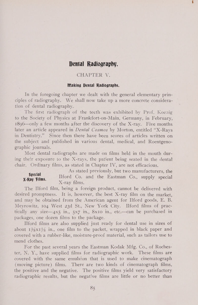 Dental Radiography. CHAPTER V. Making Dental Radiographs. In the foregoing chapter we dealt with the general elementary prin- ciples of radiography. We shall now take up a more concrete considera- tton of dental radiography. The first radiograph of the teeth was exhibited by Prof. Koenig to the Society of Physics at Frankfort-on-Main, Germany, in February, 1896—only a few months after the discovery of the X-ray. Five months later an article appeared in Dental Cosmos by Morton, entitled “X-Rays in Dentistry.” Since then there have been scores of articles written on the subject and published in various dental, medical, and Roentgeno- graphic journals. Most dental radiographs are made on films held in the mouth dur- ing the:r exposure to the X-rays, the patient being seated in the dental chair. Ordinary films, as stated in Chapter IV, are not efficacious. As stated previously, but two manufacturers, the Ilford Co. and the Eastman Co., supply special X-ray films. The Ilford film, being a foreign product, cannot be delivered with desired promptness. It is, however, the best X-ray film on the market, and may be obtained from the American agent for Ilford goods, E. B. Mieyrowttz, 104 West 23d St, New* York City. JIltofd films of prac- tically any size—4x5 in., 5x7 in., 8x1Io in., etc.—can be purchased in packages, one dozen films to the package. Ilford films are also supplied just ready for dental use in sizes of about 13gx15¢ in., one film to the packet, wrapped in black paper and covered with a rubber-like, moisture-proof material, such as tailors use to mend clothes. For the past several years the Eastman Kodak Mfg. Co., of Roches- ter, N. Y., have supplied films for radiographic work. These films are covered with the same emulsion that is used to make cinematograph (moving picture) films. There are two kinds of cinematograph films, the positive and the negative. The positive films yield very satisfactory radiographic results, but the negative films are little or no better than Special X-Ray Films.