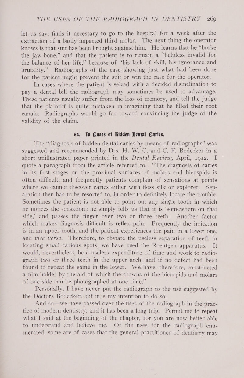let us say, finds it necessary to go to the hospital for a week after the extraction of a badly impacted third molar. The next thing the operator knows is that suit has been brought against him. He learns that he “broke the jaw-bone,” and that the patient is to remain a “helpless invalid for the balance of her life,’ because of “his lack of skill, his ignorance and brutality.” Radiographs of the case showing just what had been done for the patient might prevent the suit or win the case for the operator. In cases where the patient is seized with a decided disinclination to pay a dental bill the radiograph may sometimes be used to advantage. These patients usually suffer from the loss of memory, and tell the judge that the plaintiff is quite mistaken in imagining that he filled their root canals. Radiographs would go far toward convincing the judge of the validity of the claim. 64. In Gases of Hidden Dental Caries. The “diagnosis of hidden dental caries by means of radiographs” was suggested and recommended by Drs. H: W. C. and C. F. Bodecker in a short unillustrated paper printed in the Dental Review, April, 1912. I quote a paragraph from the article referred to. “The diagnosis of caries in its first stages on the proximal surfaces of molars and bicuspids is often difficult, and frequently patients complain of sensations at points where we cannot discover caries either with floss silk or explorer. Sep- aration then has to be resorted to, in order to definitely locate the trouble. Sometimes the patient is not able to point out any single tooth in which he notices the sensation; he simply tells us that it is ‘somewhere on that side, “and passes the finger over two or three teeth. Another factor which makes diagnosis difficult is reflex pain. Frequently the irritation is in an upper tooth, and the patient experiences the pain in a lower one, and vice versa. Therefore, to obviate the useless separation of teeth in locating small carious spots, we have used the Roentgen apparatus. It would, nevertheless, be a useless expenditure of time and work to radio- graph two or three teeth in the upper arch, and if no defect had been found to repeat the same in the lower. We have, therefore, constructed a film holder by the aid of which the crowns of the bicuspids and molars of one side can be photographed at one time.”’ Personally, | have never put the radiograph to the use suggested by the Doctors Bodecker, but it is my intention to do so. And so—we have passed over the uses of the radiograph in the prac- tice of modern dentistry, and it has been a long trip. Permit me to repeat what I said at the beginning of the chapter, for you are now better able to understand and believe me. Of the uses for the radiograph enu- merated, some are of cases that the general practitioner of dentistry may