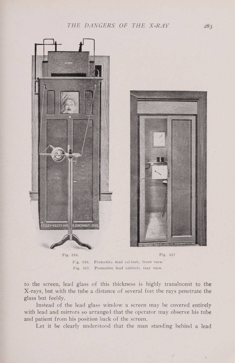 Pi DAN GEIS, “OF oD, X-RAY 28 ios) Fig. 316. Protective lead cabinet; front view. Fic,-317. Protective lead cabinet; rear view. to the screen, lead glass of this thickness is highly translucent to the X-rays, but with the tube a distance of several feet the rays penetrate the glass but feebly. Instead of the lead glass window a screen may be covered entirely with lead and mirrors so arranged that the operator may observe his tube and patient from his position back of the screen. Let it be clearly understood that the man standing behind a lead %