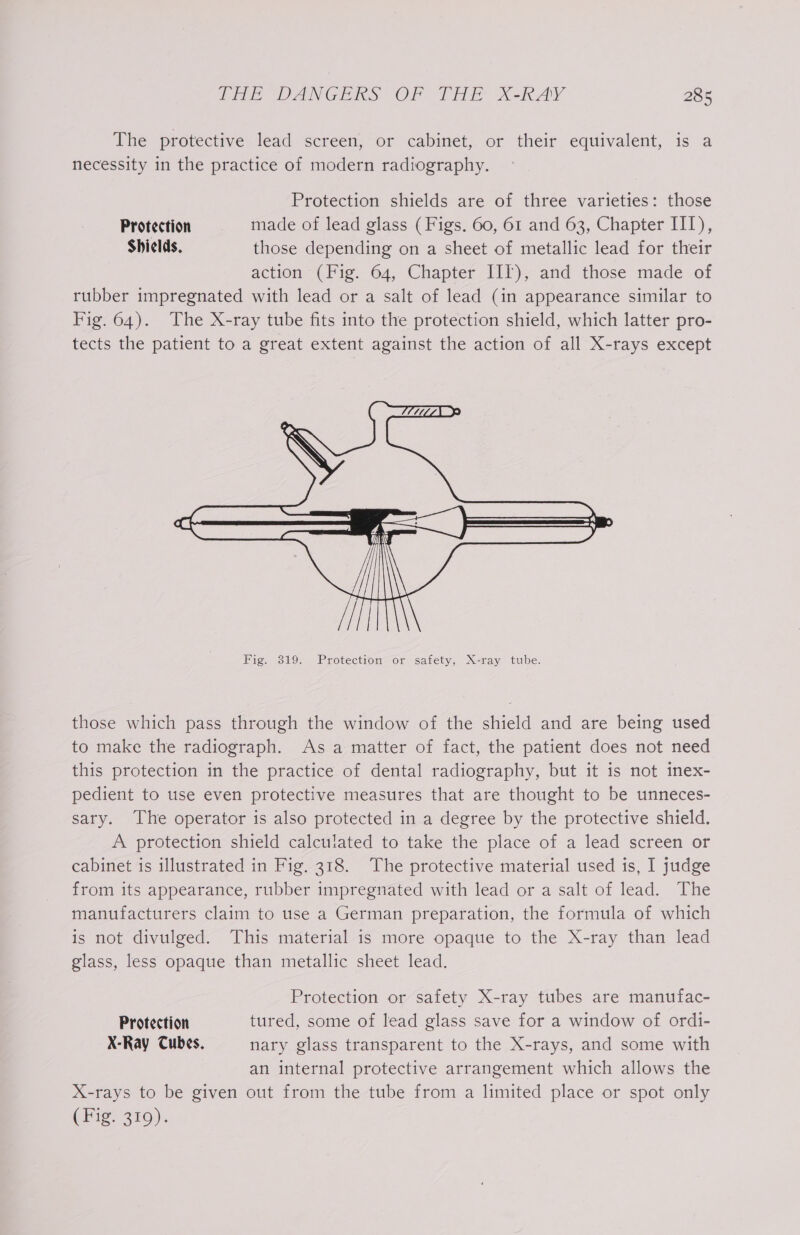 The protective lead screen, or cabinet, or their equivalent, is a necessity in the practice of modern radiography. Protection shields are of three varieties: those Protection made of lead glass ( Figs. 60, 61 and 63, Chapter IIT), Shields, those depending on a sheet of metallic lead for their action (Tie. 64, Chapter 1h), and those made of rubber impregnated with lead or a salt of lead (in appearance similar to Fig. 64). The X-ray tube fits into the protection shield, which latter pro- tects the patient to a great extent against the action of all X-rays except Hit Fig. 319. Protection or safety, X-ray tube. those which pass through the window of the shield and are being used to make the radiograph. As a matter of fact, the patient does not need this protection in the practice of dental radiography, but it is not inex- pedient to use even protective measures that are thought to be unneces- sary. The operator is also protected in a degree by the protective shield. A protection shield calculated to take the place of a lead screen or cabinet is illustrated in Fig. 318. The protective material used is, I judge from its appearance, rubber impregnated with lead or a salt of lead. The manufacturers claim to use a German preparation, the formula of which is not divulged. This material is more opaque to the X-ray than lead glass, less opaque than metallic sheet lead. Protection or safety X-ray tubes are manufac- Protection tured, some of lead glass save for a window of ordi- X-Ray Cubes. nary glass transparent to the X-rays, and some with an internal protective arrangement which allows the X-rays to be given out from the tube from a limited place or spot only CHige 250):