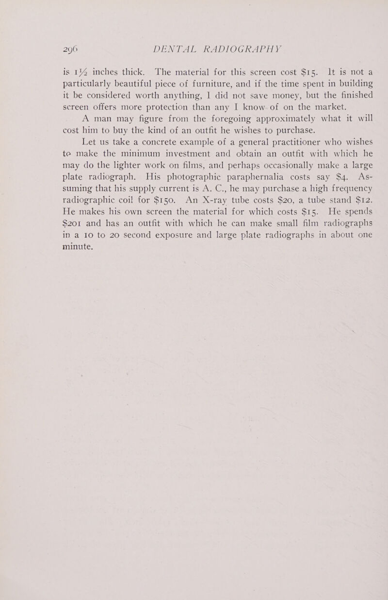 is 114 inches thick. The material for this screen cost $15. It is not a particularly beautiful piece of furniture, and if the time spent in building it be considered worth anything, | did not save money, but the finished screen offers more protection than any I know of on the market. A man may figure from the foregoing approximately what it will cost him to buy the kind of an outfit he wishes to purchase. Let us take a concrete example of a general practitioner who wishes te make the minimum investment and obtain an outfit with which he may do the lighter work on films, and perhaps occasionally make a large plate radiograph. His photographic paraphernalia costs say $4. As- suming that his supply current is A. C., he may purchase a high frequency radiographic coil for $150. An X-ray tube costs $20, a tube stand $12. He makes his own screen the material for which costs $15. He spends $201 and has an outfit with which he can make small film radiographs ip a 10 to 20 second exposure and large plate radiographs in about one minute.
