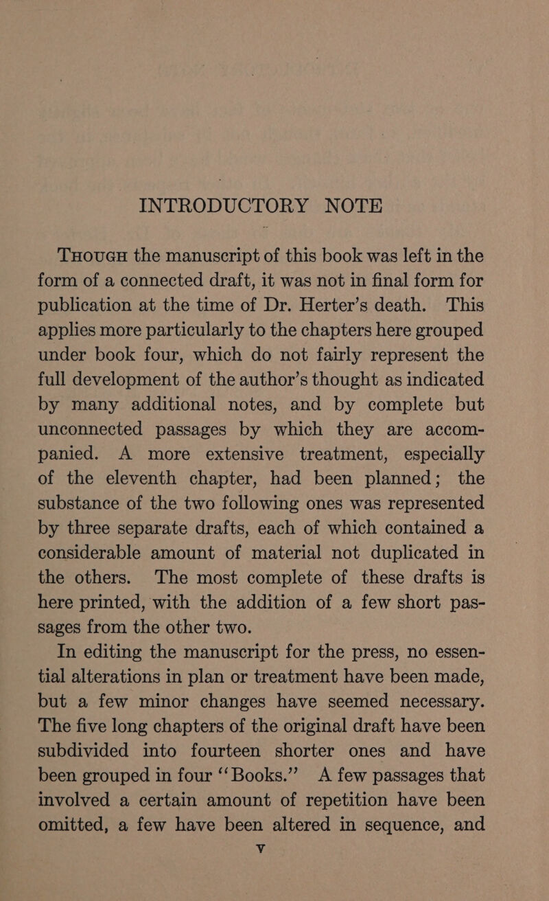 INTRODUCTORY NOTE THouGH the manuscript of this book was left in the form of a connected draft, it was not in final form for publication at the time of Dr. Herter’s death. This applies more particularly to the chapters here grouped under book four, which do not fairly represent the full development of the author’s thought as indicated by many additional notes, and by complete but unconnected passages by which they are accom- panied. A more extensive treatment, especially of the eleventh chapter, had been planned; the substance of the two following ones was represented by three separate drafts, each of which contained a considerable amount of material not duplicated in the others. The most complete of these drafts is here printed, with the addition of a few short pas- sages from the other two. In editing the manuscript for the press, no essen- tial alterations in plan or treatment have been made, but a few minor changes have seemed necessary. The five long chapters of the original draft have been subdivided into fourteen shorter ones and have been grouped in four ‘‘Books.”’ A few passages that involved a certain amount of repetition have been omitted, a few have been altered in sequence, and Vv