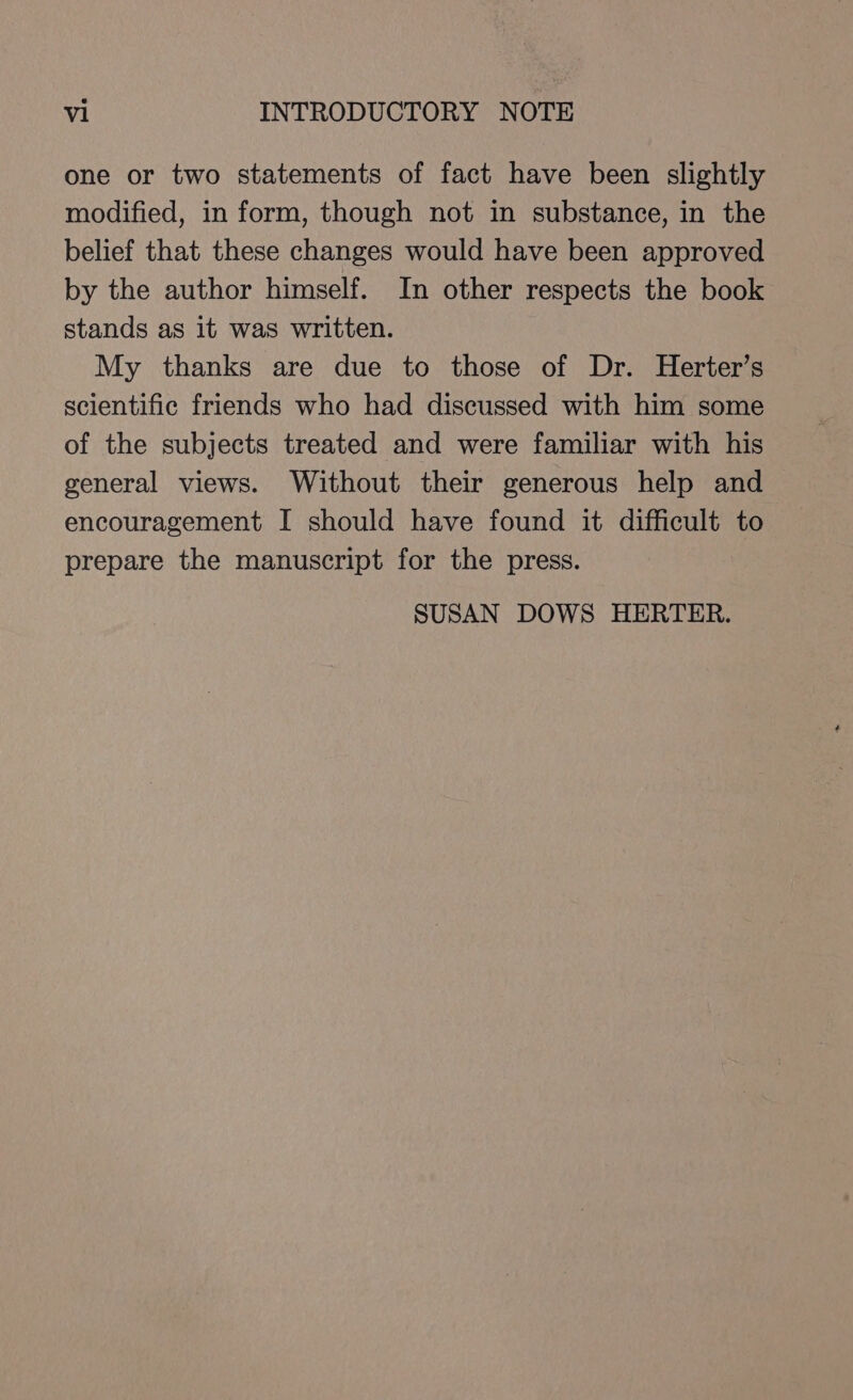 one or two statements of fact have been slightly modified, in form, though not in substance, in the belief that these changes would have been approved by the author himself. In other respects the book stands as it was written. My thanks are due to those of Dr. Herter’s scientific friends who had discussed with him some of the subjects treated and were familiar with his general views. Without their generous help and encouragement I should have found it difficult to prepare the manuscript for the press. SUSAN DOWS HERTER.