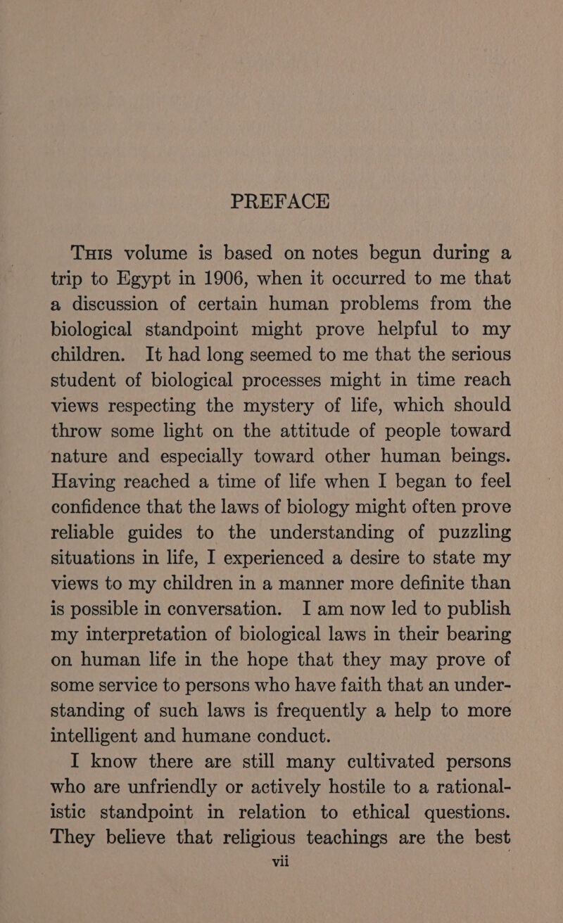 PREFACE Tuts volume is based on notes begun during a trip to Egypt in 1906, when it occurred to me that a discussion of certain human problems from the biological standpoint might prove helpful to my children. It had long seemed to me that the serious student of biological processes might in time reach views respecting the mystery of life, which should throw some light on the attitude of people toward nature and especially toward other human beings. Having reached a time of life when I began to feel confidence that the laws of biology might often prove reliable guides to the understanding of puzzling situations in life, I experienced a desire to state my views to my children in a manner more definite than is possible in conversation. I am now led to publish my interpretation of biological laws in their bearing on human life in the hope that they may prove of some service to persons who have faith that an under- standing of such laws is frequently a help to more intelligent and humane conduct. I know there are still many cultivated persons who are unfriendly or actively hostile to a rational- istic standpoint in relation to ethical questions. They believe that religious teachings are the best