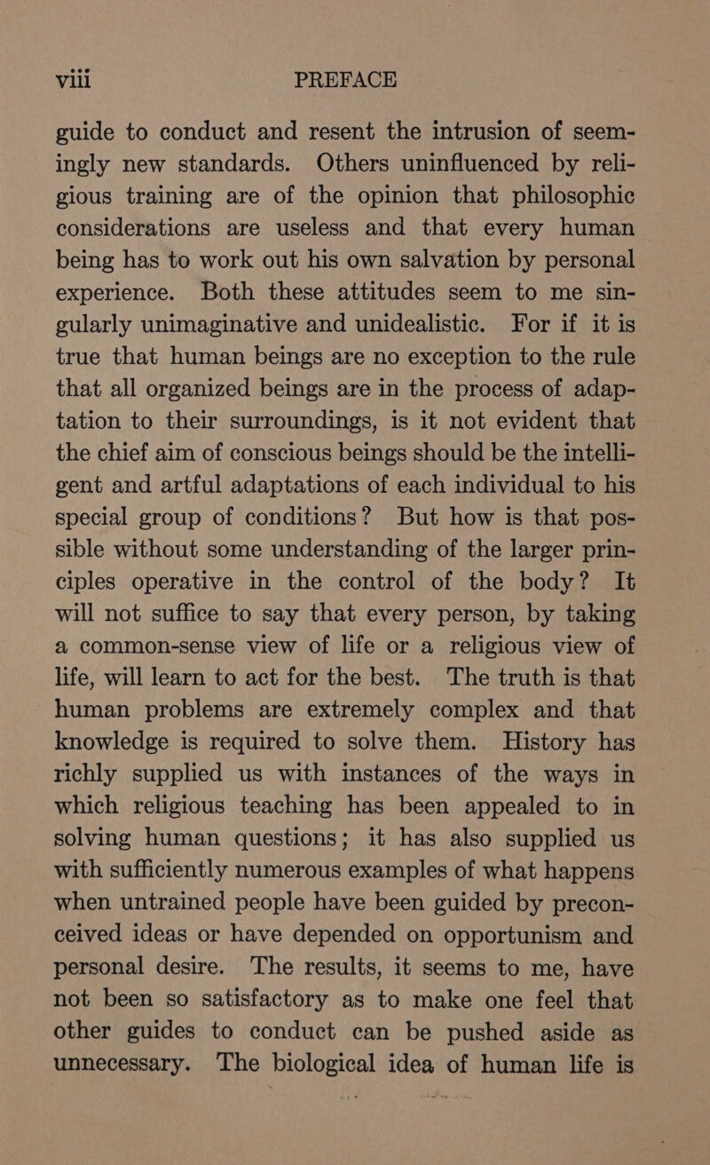 guide to conduct and resent the intrusion of seem- ingly new standards. Others uninfluenced by reli- gious training are of the opinion that philosophic considerations are useless and that every human being has to work out his own salvation by personal experience. Both these attitudes seem to me sin- gularly unimaginative and unidealistic. For if it is true that human beings are no exception to the rule that all organized beings are in the process of adap- tation to their surroundings, is it not evident that the chief aim of conscious beings should be the intelli- gent and artful adaptations of each individual to his special group of conditions? But how is that pos- sible without some understanding of the larger prin- ciples operative in the control of the body? It will not suffice to say that every person, by taking a common-sense view of life or a religious view of life, will learn to act for the best. The truth is that human problems are extremely complex and that knowledge is required to solve them. History has richly supplied us with instances of the ways in which religious teaching has been appealed to in solving human questions; it has also supplied us with sufficiently numerous examples of what happens when untrained people have been guided by precon- ceived ideas or have depended on opportunism and personal desire. The results, it seems to me, have not been so satisfactory as to make one feel that other guides to conduct can be pushed aside as unnecessary. The biological idea of human life is