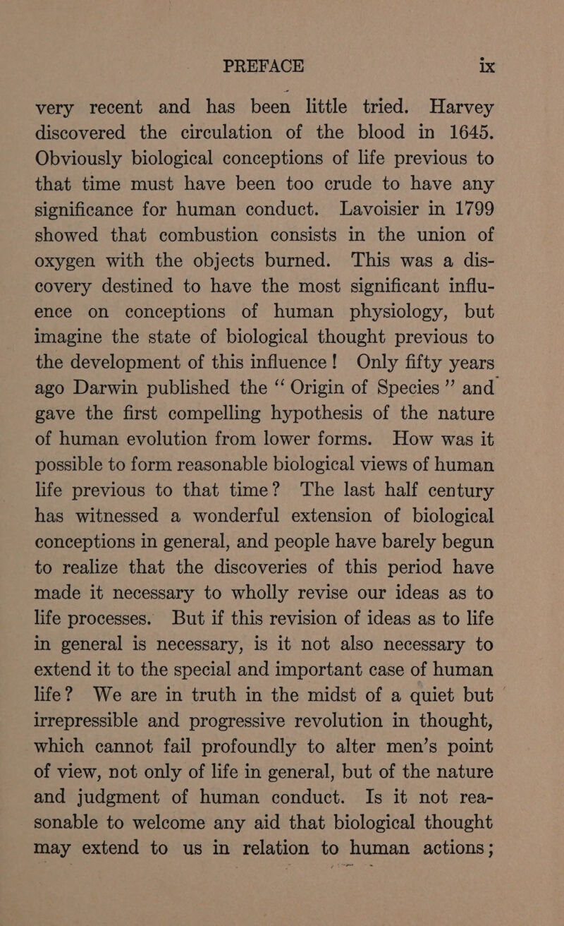 very recent and has been little tried. Harvey discovered the circulation of the blood in 1645. Obviously biological conceptions of life previous to that time must have been too crude to have any significance for human conduct. Lavoisier in 1799 showed that combustion consists in the union of oxygen with the objects burned. This was a dis- covery destined to have the most significant influ- ence on conceptions of human physiology, but imagine the state of biological thought previous to the development of this influence! Only fifty years ago Darwin published the “‘ Origin of Species” and. gave the first compelling hypothesis of the nature of human evolution from lower forms. How was it possible to form reasonable biological views of human life previous to that time? The last half century has witnessed a wonderful extension of biological conceptions in general, and people have barely begun to realize that the discoveries of this period have made it necessary to wholly revise our ideas as to life processes. But if this revision of ideas as to life in general is necessary, is it not also necessary to extend it to the special and important case of human life? We are in truth in the midst of a quiet but &gt; irrepressible and progressive revolution in thought, which cannot fail profoundly to alter men’s point of view, not only of life in general, but of the nature and judgment of human conduct. Is it not rea- sonable to welcome any aid that biological thought may extend to us in relation to human actions; me