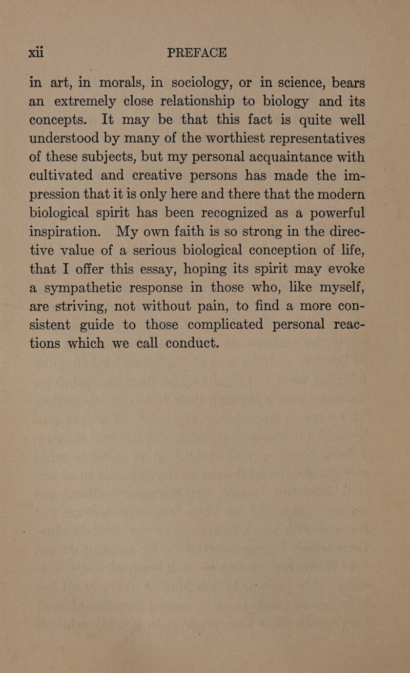 in art, in morals, in sociology, or in science, bears an extremely close relationship to biology and its concepts. It may be that this fact is quite well understood by many of the worthiest representatives of these subjects, but my personal acquaintance with cultivated and creative persons has made the im- pression that it is only here and there that the modern biological spirit has been recognized as a powerful inspiration. My own faith is so strong in the direc- tive value of a serious biological conception of life, that I offer this essay, hoping its spirit may evoke a sympathetic response in those who, like myself, are striving, not without pain, to find a more con- sistent guide to those complicated personal reac- tions which we call conduct.