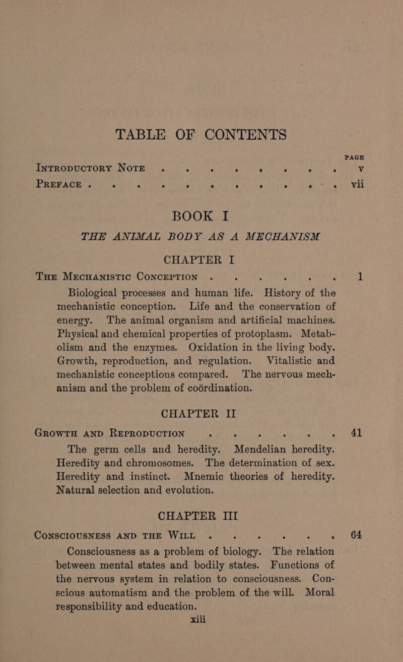 TABLE OF CONTENTS BOOK I THE ANIMAL BODY AS A MECHANISM CHAPTER I THe MECHANISTIC CONCEPTION . : : ‘ : 7 Biological processes and human life. History of the mechanistic conception. Life and the conservation of energy. The animal organism and artificial machines. Physical and chemical properties of protoplasm. Metab- olism and the enzymes. Oxidation in the living body. Growth, reproduction, and regulation. Vitalistic and mechanistic conceptions compared. The nervous mech- anism and the problem of coérdination. CHAPTER II GROWTH AND REPRODUCTION The germ cells and heredity. Mendelian eaity, Heredity and chromosomes. The determination of sex. Heredity and instinct. Mnemic theories of heredity. Natural selection and evolution. CHAPTER III CONSCIOUSNESS AND THE WILL . : 5 i 4 ; Consciousness as a problem of biology. The relation between mental states and bodily states. Functions of the nervous system in relation to consciousness. Con- scious automatism and the problem of the will. Moral responsibility and education. xiii 41 64